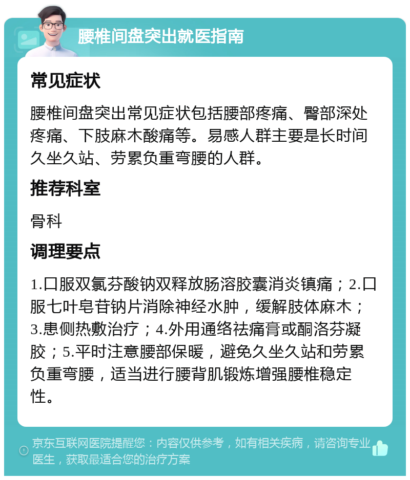 腰椎间盘突出就医指南 常见症状 腰椎间盘突出常见症状包括腰部疼痛、臀部深处疼痛、下肢麻木酸痛等。易感人群主要是长时间久坐久站、劳累负重弯腰的人群。 推荐科室 骨科 调理要点 1.口服双氯芬酸钠双释放肠溶胶囊消炎镇痛；2.口服七叶皂苷钠片消除神经水肿，缓解肢体麻木；3.患侧热敷治疗；4.外用通络祛痛膏或酮洛芬凝胶；5.平时注意腰部保暖，避免久坐久站和劳累负重弯腰，适当进行腰背肌锻炼增强腰椎稳定性。