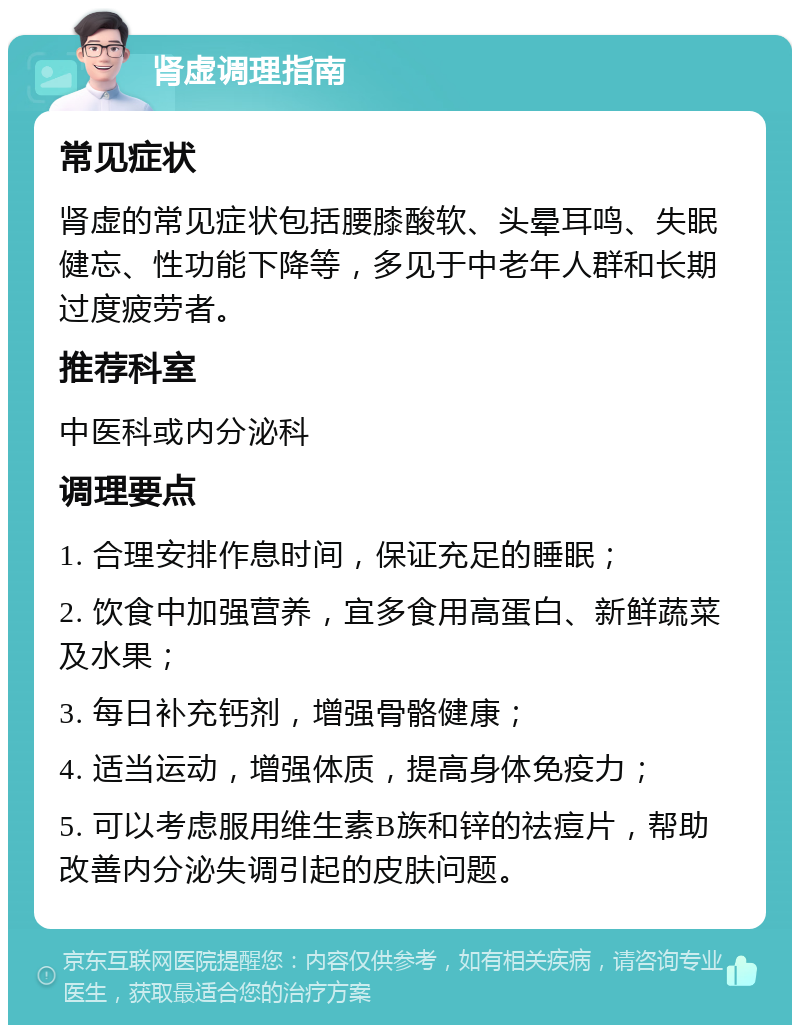 肾虚调理指南 常见症状 肾虚的常见症状包括腰膝酸软、头晕耳鸣、失眠健忘、性功能下降等，多见于中老年人群和长期过度疲劳者。 推荐科室 中医科或内分泌科 调理要点 1. 合理安排作息时间，保证充足的睡眠； 2. 饮食中加强营养，宜多食用高蛋白、新鲜蔬菜及水果； 3. 每日补充钙剂，增强骨骼健康； 4. 适当运动，增强体质，提高身体免疫力； 5. 可以考虑服用维生素B族和锌的祛痘片，帮助改善内分泌失调引起的皮肤问题。