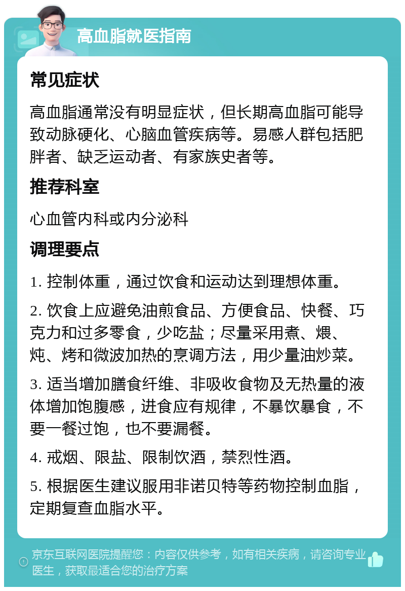 高血脂就医指南 常见症状 高血脂通常没有明显症状，但长期高血脂可能导致动脉硬化、心脑血管疾病等。易感人群包括肥胖者、缺乏运动者、有家族史者等。 推荐科室 心血管内科或内分泌科 调理要点 1. 控制体重，通过饮食和运动达到理想体重。 2. 饮食上应避免油煎食品、方便食品、快餐、巧克力和过多零食，少吃盐；尽量采用煮、煨、炖、烤和微波加热的烹调方法，用少量油炒菜。 3. 适当增加膳食纤维、非吸收食物及无热量的液体增加饱腹感，进食应有规律，不暴饮暴食，不要一餐过饱，也不要漏餐。 4. 戒烟、限盐、限制饮酒，禁烈性酒。 5. 根据医生建议服用非诺贝特等药物控制血脂，定期复查血脂水平。