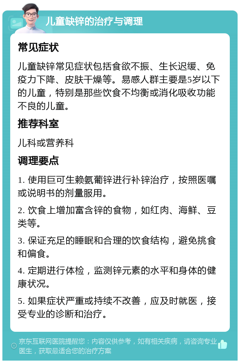 儿童缺锌的治疗与调理 常见症状 儿童缺锌常见症状包括食欲不振、生长迟缓、免疫力下降、皮肤干燥等。易感人群主要是5岁以下的儿童，特别是那些饮食不均衡或消化吸收功能不良的儿童。 推荐科室 儿科或营养科 调理要点 1. 使用巨可生赖氨葡锌进行补锌治疗，按照医嘱或说明书的剂量服用。 2. 饮食上增加富含锌的食物，如红肉、海鲜、豆类等。 3. 保证充足的睡眠和合理的饮食结构，避免挑食和偏食。 4. 定期进行体检，监测锌元素的水平和身体的健康状况。 5. 如果症状严重或持续不改善，应及时就医，接受专业的诊断和治疗。