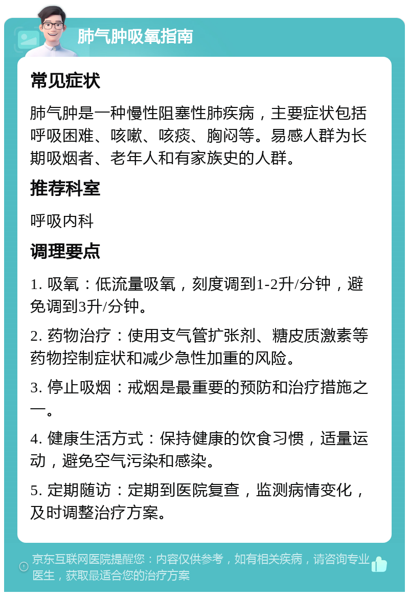 肺气肿吸氧指南 常见症状 肺气肿是一种慢性阻塞性肺疾病，主要症状包括呼吸困难、咳嗽、咳痰、胸闷等。易感人群为长期吸烟者、老年人和有家族史的人群。 推荐科室 呼吸内科 调理要点 1. 吸氧：低流量吸氧，刻度调到1-2升/分钟，避免调到3升/分钟。 2. 药物治疗：使用支气管扩张剂、糖皮质激素等药物控制症状和减少急性加重的风险。 3. 停止吸烟：戒烟是最重要的预防和治疗措施之一。 4. 健康生活方式：保持健康的饮食习惯，适量运动，避免空气污染和感染。 5. 定期随访：定期到医院复查，监测病情变化，及时调整治疗方案。