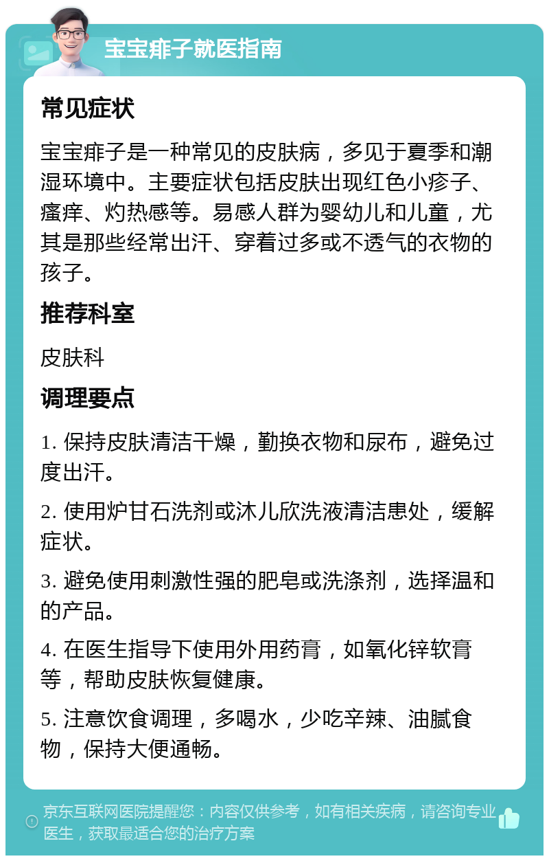 宝宝痱子就医指南 常见症状 宝宝痱子是一种常见的皮肤病，多见于夏季和潮湿环境中。主要症状包括皮肤出现红色小疹子、瘙痒、灼热感等。易感人群为婴幼儿和儿童，尤其是那些经常出汗、穿着过多或不透气的衣物的孩子。 推荐科室 皮肤科 调理要点 1. 保持皮肤清洁干燥，勤换衣物和尿布，避免过度出汗。 2. 使用炉甘石洗剂或沐儿欣洗液清洁患处，缓解症状。 3. 避免使用刺激性强的肥皂或洗涤剂，选择温和的产品。 4. 在医生指导下使用外用药膏，如氧化锌软膏等，帮助皮肤恢复健康。 5. 注意饮食调理，多喝水，少吃辛辣、油腻食物，保持大便通畅。