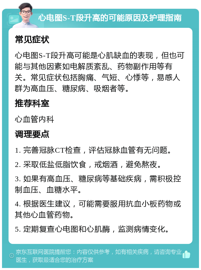 心电图S-T段升高的可能原因及护理指南 常见症状 心电图S-T段升高可能是心肌缺血的表现，但也可能与其他因素如电解质紊乱、药物副作用等有关。常见症状包括胸痛、气短、心悸等，易感人群为高血压、糖尿病、吸烟者等。 推荐科室 心血管内科 调理要点 1. 完善冠脉CT检查，评估冠脉血管有无问题。 2. 采取低盐低脂饮食，戒烟酒，避免熬夜。 3. 如果有高血压、糖尿病等基础疾病，需积极控制血压、血糖水平。 4. 根据医生建议，可能需要服用抗血小板药物或其他心血管药物。 5. 定期复查心电图和心肌酶，监测病情变化。