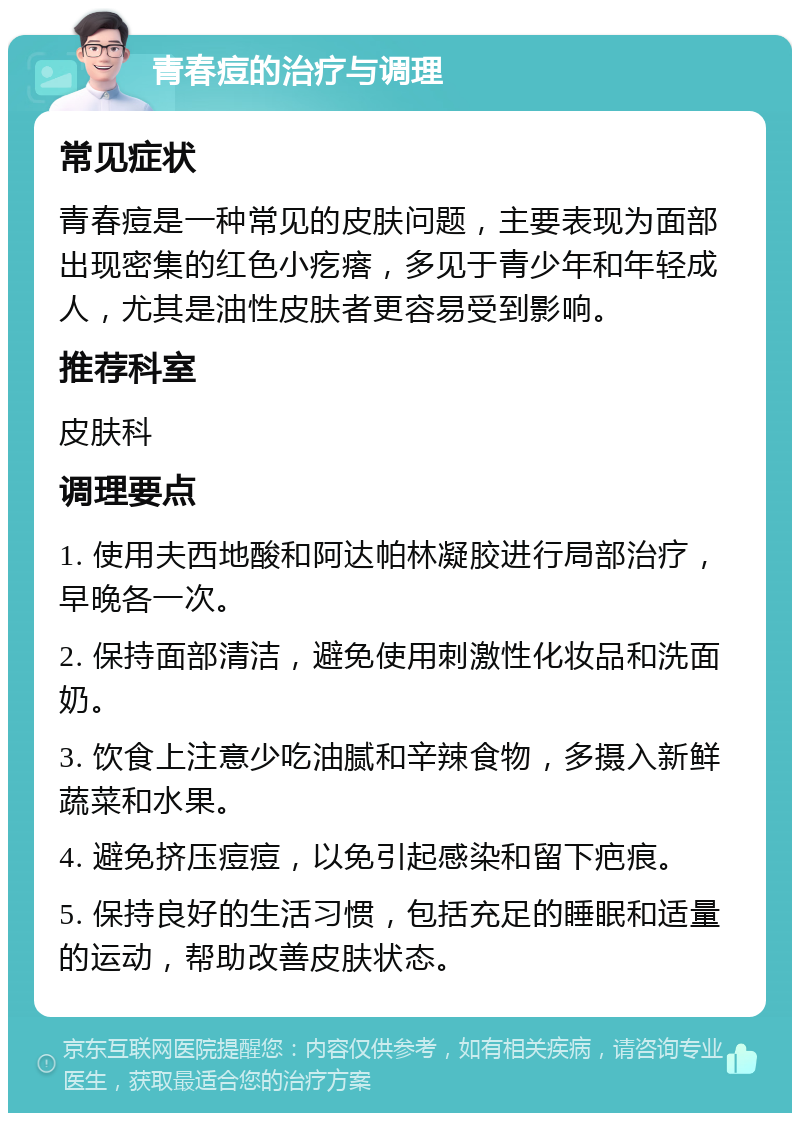 青春痘的治疗与调理 常见症状 青春痘是一种常见的皮肤问题，主要表现为面部出现密集的红色小疙瘩，多见于青少年和年轻成人，尤其是油性皮肤者更容易受到影响。 推荐科室 皮肤科 调理要点 1. 使用夫西地酸和阿达帕林凝胶进行局部治疗，早晚各一次。 2. 保持面部清洁，避免使用刺激性化妆品和洗面奶。 3. 饮食上注意少吃油腻和辛辣食物，多摄入新鲜蔬菜和水果。 4. 避免挤压痘痘，以免引起感染和留下疤痕。 5. 保持良好的生活习惯，包括充足的睡眠和适量的运动，帮助改善皮肤状态。