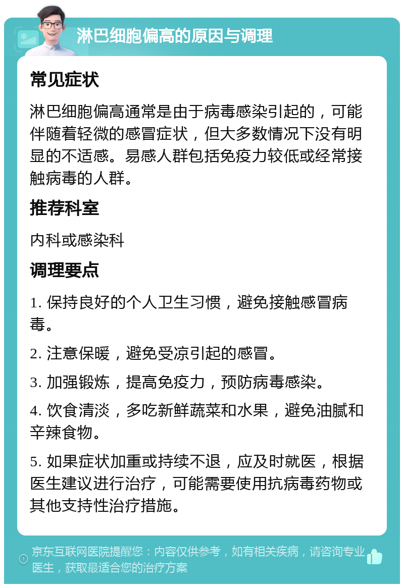 淋巴细胞偏高的原因与调理 常见症状 淋巴细胞偏高通常是由于病毒感染引起的，可能伴随着轻微的感冒症状，但大多数情况下没有明显的不适感。易感人群包括免疫力较低或经常接触病毒的人群。 推荐科室 内科或感染科 调理要点 1. 保持良好的个人卫生习惯，避免接触感冒病毒。 2. 注意保暖，避免受凉引起的感冒。 3. 加强锻炼，提高免疫力，预防病毒感染。 4. 饮食清淡，多吃新鲜蔬菜和水果，避免油腻和辛辣食物。 5. 如果症状加重或持续不退，应及时就医，根据医生建议进行治疗，可能需要使用抗病毒药物或其他支持性治疗措施。