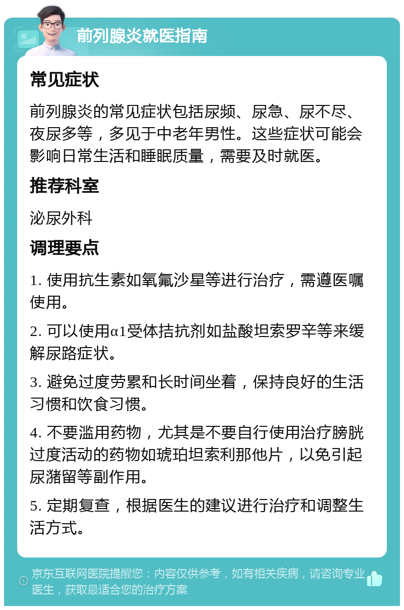 前列腺炎就医指南 常见症状 前列腺炎的常见症状包括尿频、尿急、尿不尽、夜尿多等，多见于中老年男性。这些症状可能会影响日常生活和睡眠质量，需要及时就医。 推荐科室 泌尿外科 调理要点 1. 使用抗生素如氧氟沙星等进行治疗，需遵医嘱使用。 2. 可以使用α1受体拮抗剂如盐酸坦索罗辛等来缓解尿路症状。 3. 避免过度劳累和长时间坐着，保持良好的生活习惯和饮食习惯。 4. 不要滥用药物，尤其是不要自行使用治疗膀胱过度活动的药物如琥珀坦索利那他片，以免引起尿潴留等副作用。 5. 定期复查，根据医生的建议进行治疗和调整生活方式。