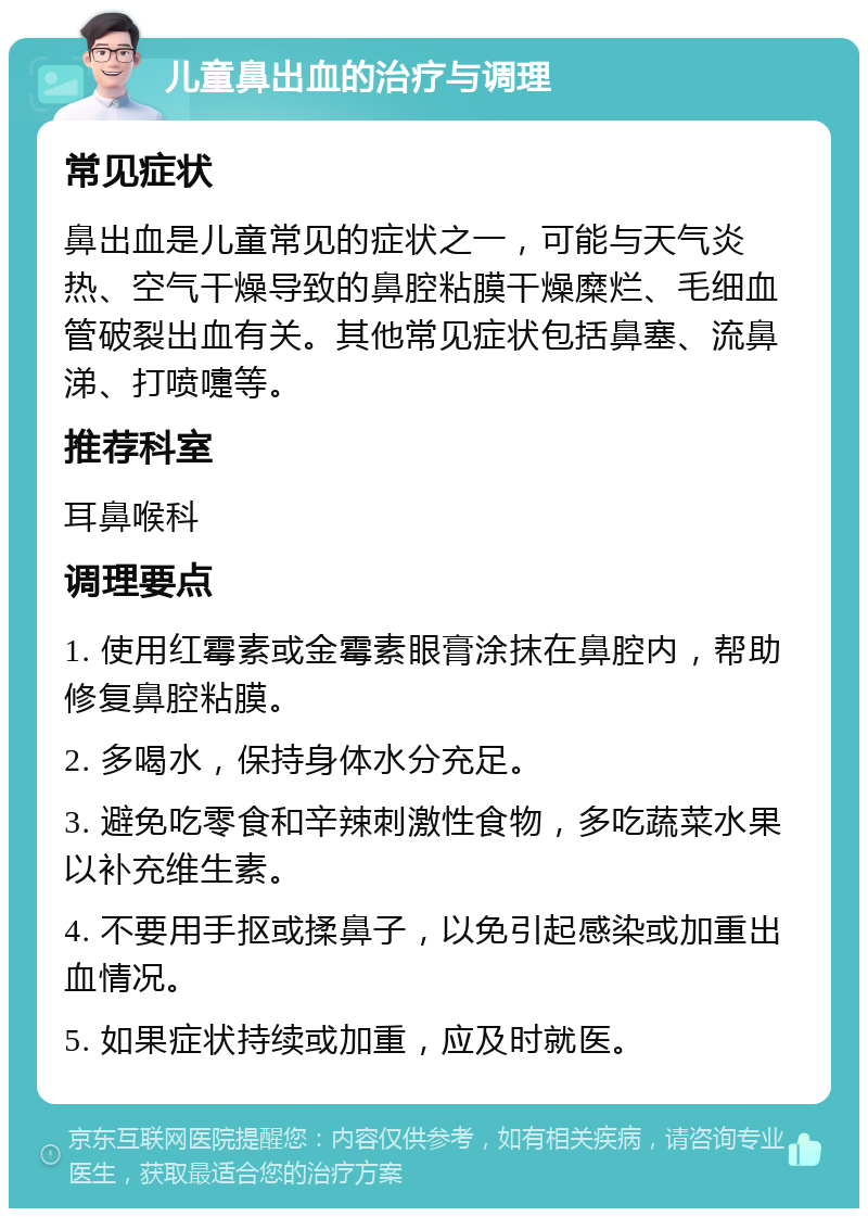 儿童鼻出血的治疗与调理 常见症状 鼻出血是儿童常见的症状之一，可能与天气炎热、空气干燥导致的鼻腔粘膜干燥糜烂、毛细血管破裂出血有关。其他常见症状包括鼻塞、流鼻涕、打喷嚏等。 推荐科室 耳鼻喉科 调理要点 1. 使用红霉素或金霉素眼膏涂抹在鼻腔内，帮助修复鼻腔粘膜。 2. 多喝水，保持身体水分充足。 3. 避免吃零食和辛辣刺激性食物，多吃蔬菜水果以补充维生素。 4. 不要用手抠或揉鼻子，以免引起感染或加重出血情况。 5. 如果症状持续或加重，应及时就医。