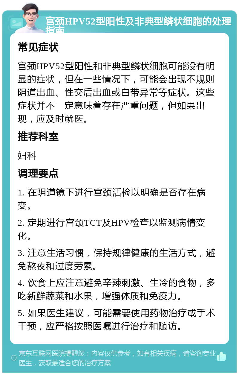 宫颈HPV52型阳性及非典型鳞状细胞的处理指南 常见症状 宫颈HPV52型阳性和非典型鳞状细胞可能没有明显的症状，但在一些情况下，可能会出现不规则阴道出血、性交后出血或白带异常等症状。这些症状并不一定意味着存在严重问题，但如果出现，应及时就医。 推荐科室 妇科 调理要点 1. 在阴道镜下进行宫颈活检以明确是否存在病变。 2. 定期进行宫颈TCT及HPV检查以监测病情变化。 3. 注意生活习惯，保持规律健康的生活方式，避免熬夜和过度劳累。 4. 饮食上应注意避免辛辣刺激、生冷的食物，多吃新鲜蔬菜和水果，增强体质和免疫力。 5. 如果医生建议，可能需要使用药物治疗或手术干预，应严格按照医嘱进行治疗和随访。