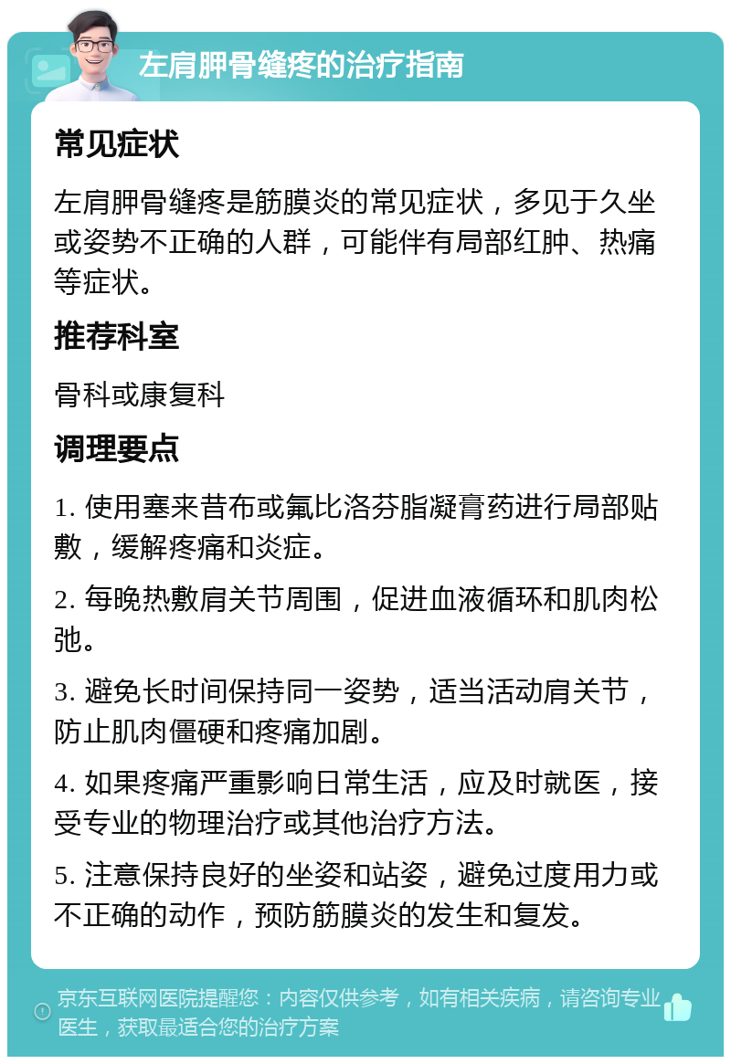 左肩胛骨缝疼的治疗指南 常见症状 左肩胛骨缝疼是筋膜炎的常见症状，多见于久坐或姿势不正确的人群，可能伴有局部红肿、热痛等症状。 推荐科室 骨科或康复科 调理要点 1. 使用塞来昔布或氟比洛芬脂凝膏药进行局部贴敷，缓解疼痛和炎症。 2. 每晚热敷肩关节周围，促进血液循环和肌肉松弛。 3. 避免长时间保持同一姿势，适当活动肩关节，防止肌肉僵硬和疼痛加剧。 4. 如果疼痛严重影响日常生活，应及时就医，接受专业的物理治疗或其他治疗方法。 5. 注意保持良好的坐姿和站姿，避免过度用力或不正确的动作，预防筋膜炎的发生和复发。