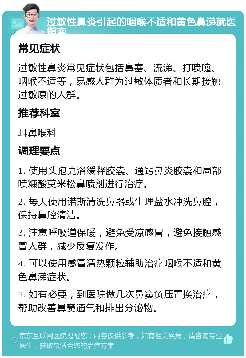 过敏性鼻炎引起的咽喉不适和黄色鼻涕就医指南 常见症状 过敏性鼻炎常见症状包括鼻塞、流涕、打喷嚏、咽喉不适等，易感人群为过敏体质者和长期接触过敏原的人群。 推荐科室 耳鼻喉科 调理要点 1. 使用头孢克洛缓释胶囊、通窍鼻炎胶囊和局部喷糠酸莫米松鼻喷剂进行治疗。 2. 每天使用诺斯清洗鼻器或生理盐水冲洗鼻腔，保持鼻腔清洁。 3. 注意呼吸道保暖，避免受凉感冒，避免接触感冒人群，减少反复发作。 4. 可以使用感冒清热颗粒辅助治疗咽喉不适和黄色鼻涕症状。 5. 如有必要，到医院做几次鼻窦负压置换治疗，帮助改善鼻窦通气和排出分泌物。