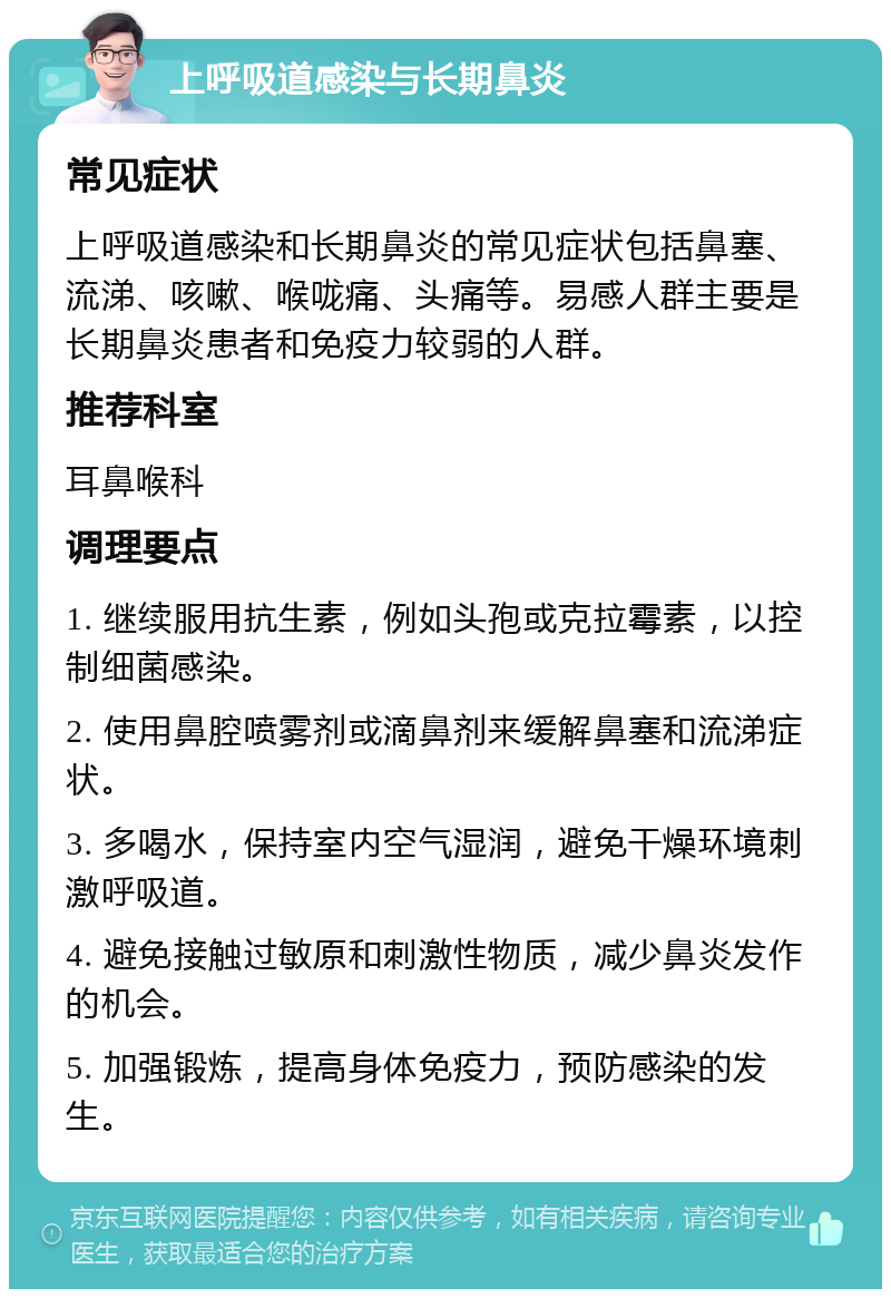 上呼吸道感染与长期鼻炎 常见症状 上呼吸道感染和长期鼻炎的常见症状包括鼻塞、流涕、咳嗽、喉咙痛、头痛等。易感人群主要是长期鼻炎患者和免疫力较弱的人群。 推荐科室 耳鼻喉科 调理要点 1. 继续服用抗生素，例如头孢或克拉霉素，以控制细菌感染。 2. 使用鼻腔喷雾剂或滴鼻剂来缓解鼻塞和流涕症状。 3. 多喝水，保持室内空气湿润，避免干燥环境刺激呼吸道。 4. 避免接触过敏原和刺激性物质，减少鼻炎发作的机会。 5. 加强锻炼，提高身体免疫力，预防感染的发生。