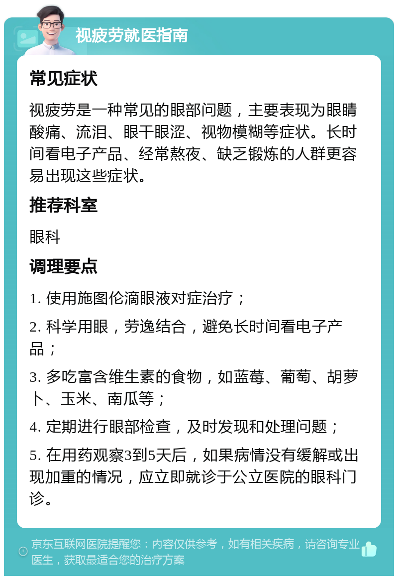 视疲劳就医指南 常见症状 视疲劳是一种常见的眼部问题，主要表现为眼睛酸痛、流泪、眼干眼涩、视物模糊等症状。长时间看电子产品、经常熬夜、缺乏锻炼的人群更容易出现这些症状。 推荐科室 眼科 调理要点 1. 使用施图伦滴眼液对症治疗； 2. 科学用眼，劳逸结合，避免长时间看电子产品； 3. 多吃富含维生素的食物，如蓝莓、葡萄、胡萝卜、玉米、南瓜等； 4. 定期进行眼部检查，及时发现和处理问题； 5. 在用药观察3到5天后，如果病情没有缓解或出现加重的情况，应立即就诊于公立医院的眼科门诊。