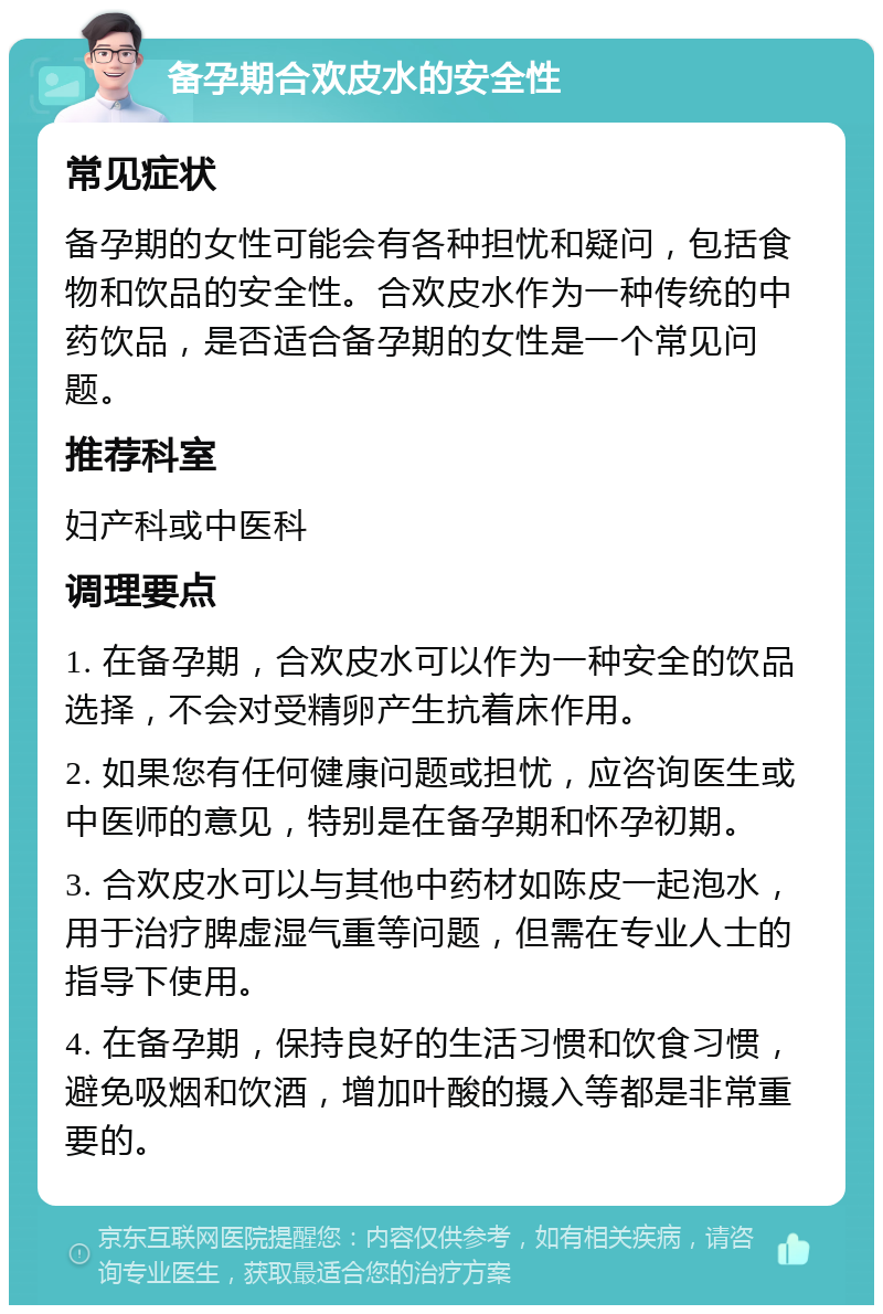 备孕期合欢皮水的安全性 常见症状 备孕期的女性可能会有各种担忧和疑问，包括食物和饮品的安全性。合欢皮水作为一种传统的中药饮品，是否适合备孕期的女性是一个常见问题。 推荐科室 妇产科或中医科 调理要点 1. 在备孕期，合欢皮水可以作为一种安全的饮品选择，不会对受精卵产生抗着床作用。 2. 如果您有任何健康问题或担忧，应咨询医生或中医师的意见，特别是在备孕期和怀孕初期。 3. 合欢皮水可以与其他中药材如陈皮一起泡水，用于治疗脾虚湿气重等问题，但需在专业人士的指导下使用。 4. 在备孕期，保持良好的生活习惯和饮食习惯，避免吸烟和饮酒，增加叶酸的摄入等都是非常重要的。