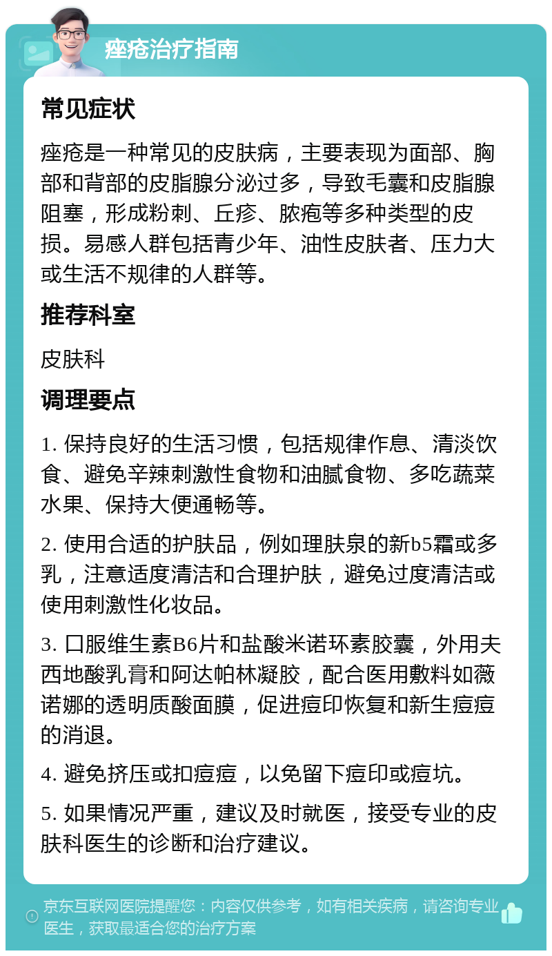 痤疮治疗指南 常见症状 痤疮是一种常见的皮肤病，主要表现为面部、胸部和背部的皮脂腺分泌过多，导致毛囊和皮脂腺阻塞，形成粉刺、丘疹、脓疱等多种类型的皮损。易感人群包括青少年、油性皮肤者、压力大或生活不规律的人群等。 推荐科室 皮肤科 调理要点 1. 保持良好的生活习惯，包括规律作息、清淡饮食、避免辛辣刺激性食物和油腻食物、多吃蔬菜水果、保持大便通畅等。 2. 使用合适的护肤品，例如理肤泉的新b5霜或多乳，注意适度清洁和合理护肤，避免过度清洁或使用刺激性化妆品。 3. 口服维生素B6片和盐酸米诺环素胶囊，外用夫西地酸乳膏和阿达帕林凝胶，配合医用敷料如薇诺娜的透明质酸面膜，促进痘印恢复和新生痘痘的消退。 4. 避免挤压或扣痘痘，以免留下痘印或痘坑。 5. 如果情况严重，建议及时就医，接受专业的皮肤科医生的诊断和治疗建议。