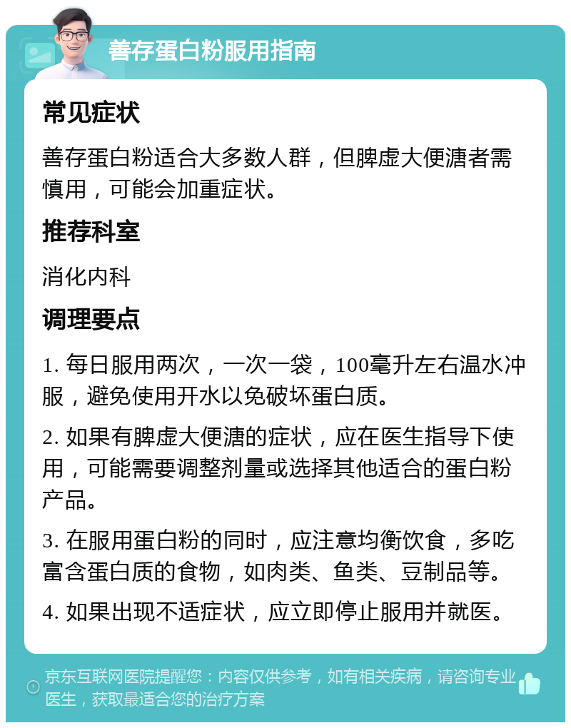 善存蛋白粉服用指南 常见症状 善存蛋白粉适合大多数人群，但脾虚大便溏者需慎用，可能会加重症状。 推荐科室 消化内科 调理要点 1. 每日服用两次，一次一袋，100毫升左右温水冲服，避免使用开水以免破坏蛋白质。 2. 如果有脾虚大便溏的症状，应在医生指导下使用，可能需要调整剂量或选择其他适合的蛋白粉产品。 3. 在服用蛋白粉的同时，应注意均衡饮食，多吃富含蛋白质的食物，如肉类、鱼类、豆制品等。 4. 如果出现不适症状，应立即停止服用并就医。