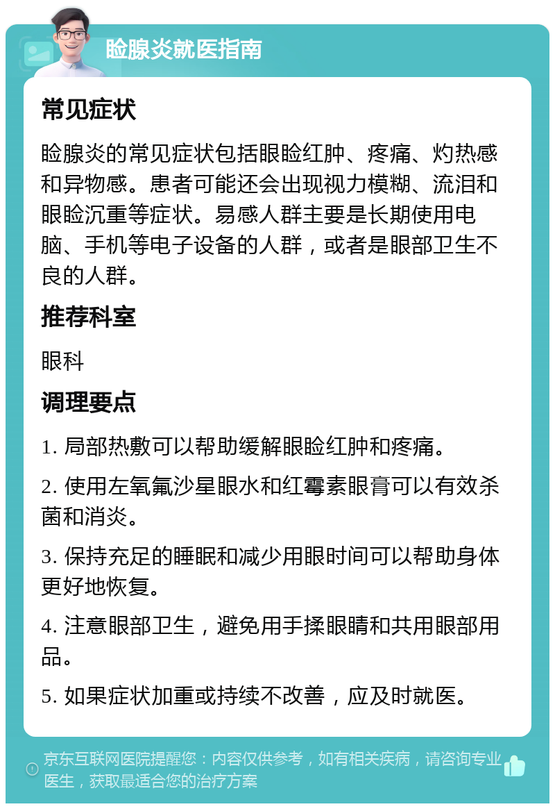 睑腺炎就医指南 常见症状 睑腺炎的常见症状包括眼睑红肿、疼痛、灼热感和异物感。患者可能还会出现视力模糊、流泪和眼睑沉重等症状。易感人群主要是长期使用电脑、手机等电子设备的人群，或者是眼部卫生不良的人群。 推荐科室 眼科 调理要点 1. 局部热敷可以帮助缓解眼睑红肿和疼痛。 2. 使用左氧氟沙星眼水和红霉素眼膏可以有效杀菌和消炎。 3. 保持充足的睡眠和减少用眼时间可以帮助身体更好地恢复。 4. 注意眼部卫生，避免用手揉眼睛和共用眼部用品。 5. 如果症状加重或持续不改善，应及时就医。