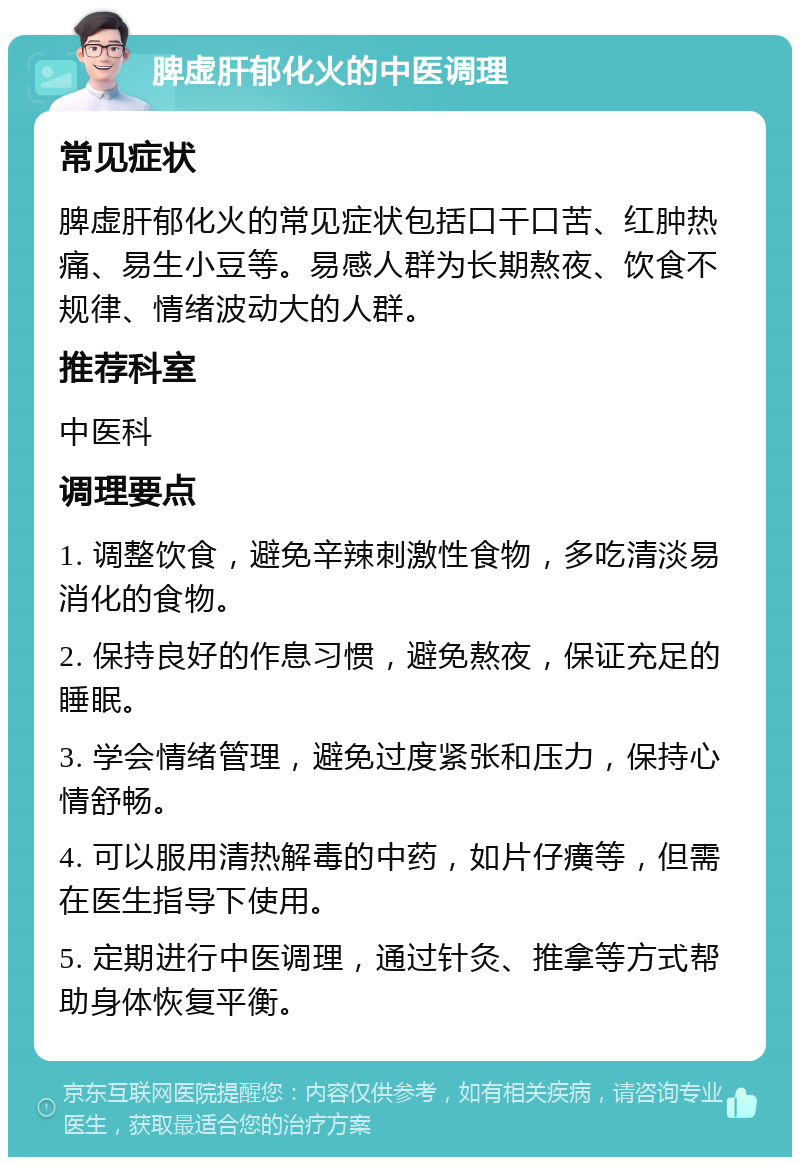 脾虚肝郁化火的中医调理 常见症状 脾虚肝郁化火的常见症状包括口干口苦、红肿热痛、易生小豆等。易感人群为长期熬夜、饮食不规律、情绪波动大的人群。 推荐科室 中医科 调理要点 1. 调整饮食，避免辛辣刺激性食物，多吃清淡易消化的食物。 2. 保持良好的作息习惯，避免熬夜，保证充足的睡眠。 3. 学会情绪管理，避免过度紧张和压力，保持心情舒畅。 4. 可以服用清热解毒的中药，如片仔癀等，但需在医生指导下使用。 5. 定期进行中医调理，通过针灸、推拿等方式帮助身体恢复平衡。