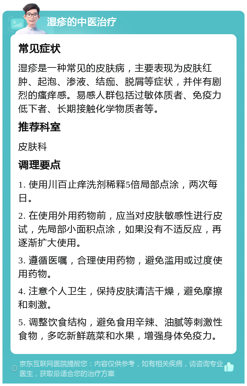 湿疹的中医治疗 常见症状 湿疹是一种常见的皮肤病，主要表现为皮肤红肿、起泡、渗液、结痂、脱屑等症状，并伴有剧烈的瘙痒感。易感人群包括过敏体质者、免疫力低下者、长期接触化学物质者等。 推荐科室 皮肤科 调理要点 1. 使用川百止痒洗剂稀释5倍局部点涂，两次每日。 2. 在使用外用药物前，应当对皮肤敏感性进行皮试，先局部小面积点涂，如果没有不适反应，再逐渐扩大使用。 3. 遵循医嘱，合理使用药物，避免滥用或过度使用药物。 4. 注意个人卫生，保持皮肤清洁干燥，避免摩擦和刺激。 5. 调整饮食结构，避免食用辛辣、油腻等刺激性食物，多吃新鲜蔬菜和水果，增强身体免疫力。