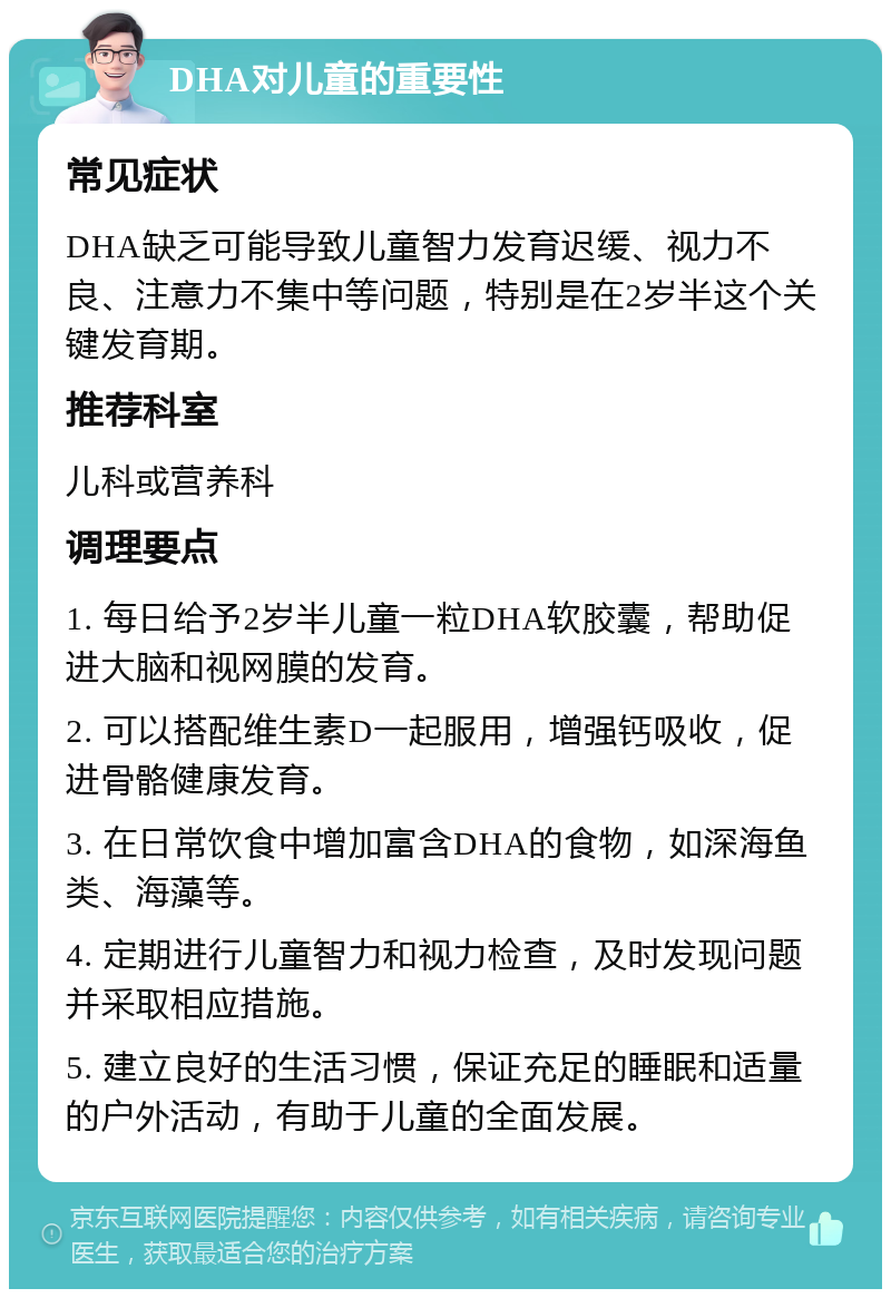 DHA对儿童的重要性 常见症状 DHA缺乏可能导致儿童智力发育迟缓、视力不良、注意力不集中等问题，特别是在2岁半这个关键发育期。 推荐科室 儿科或营养科 调理要点 1. 每日给予2岁半儿童一粒DHA软胶囊，帮助促进大脑和视网膜的发育。 2. 可以搭配维生素D一起服用，增强钙吸收，促进骨骼健康发育。 3. 在日常饮食中增加富含DHA的食物，如深海鱼类、海藻等。 4. 定期进行儿童智力和视力检查，及时发现问题并采取相应措施。 5. 建立良好的生活习惯，保证充足的睡眠和适量的户外活动，有助于儿童的全面发展。