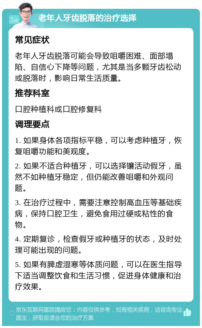 老年人牙齿脱落的治疗选择 常见症状 老年人牙齿脱落可能会导致咀嚼困难、面部塌陷、自信心下降等问题，尤其是当多颗牙齿松动或脱落时，影响日常生活质量。 推荐科室 口腔种植科或口腔修复科 调理要点 1. 如果身体各项指标平稳，可以考虑种植牙，恢复咀嚼功能和美观度。 2. 如果不适合种植牙，可以选择镶活动假牙，虽然不如种植牙稳定，但仍能改善咀嚼和外观问题。 3. 在治疗过程中，需要注意控制高血压等基础疾病，保持口腔卫生，避免食用过硬或粘性的食物。 4. 定期复诊，检查假牙或种植牙的状态，及时处理可能出现的问题。 5. 如果有脾虚湿寒等体质问题，可以在医生指导下适当调整饮食和生活习惯，促进身体健康和治疗效果。