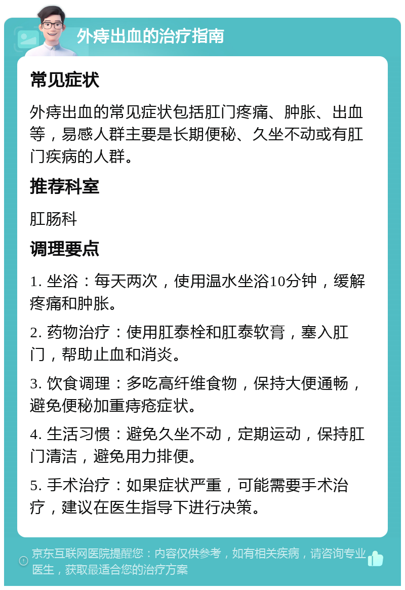 外痔出血的治疗指南 常见症状 外痔出血的常见症状包括肛门疼痛、肿胀、出血等，易感人群主要是长期便秘、久坐不动或有肛门疾病的人群。 推荐科室 肛肠科 调理要点 1. 坐浴：每天两次，使用温水坐浴10分钟，缓解疼痛和肿胀。 2. 药物治疗：使用肛泰栓和肛泰软膏，塞入肛门，帮助止血和消炎。 3. 饮食调理：多吃高纤维食物，保持大便通畅，避免便秘加重痔疮症状。 4. 生活习惯：避免久坐不动，定期运动，保持肛门清洁，避免用力排便。 5. 手术治疗：如果症状严重，可能需要手术治疗，建议在医生指导下进行决策。