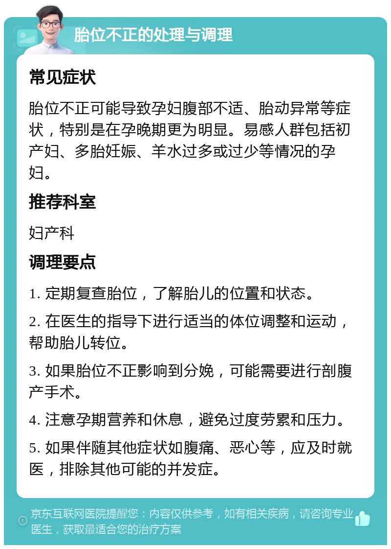 胎位不正的处理与调理 常见症状 胎位不正可能导致孕妇腹部不适、胎动异常等症状，特别是在孕晚期更为明显。易感人群包括初产妇、多胎妊娠、羊水过多或过少等情况的孕妇。 推荐科室 妇产科 调理要点 1. 定期复查胎位，了解胎儿的位置和状态。 2. 在医生的指导下进行适当的体位调整和运动，帮助胎儿转位。 3. 如果胎位不正影响到分娩，可能需要进行剖腹产手术。 4. 注意孕期营养和休息，避免过度劳累和压力。 5. 如果伴随其他症状如腹痛、恶心等，应及时就医，排除其他可能的并发症。