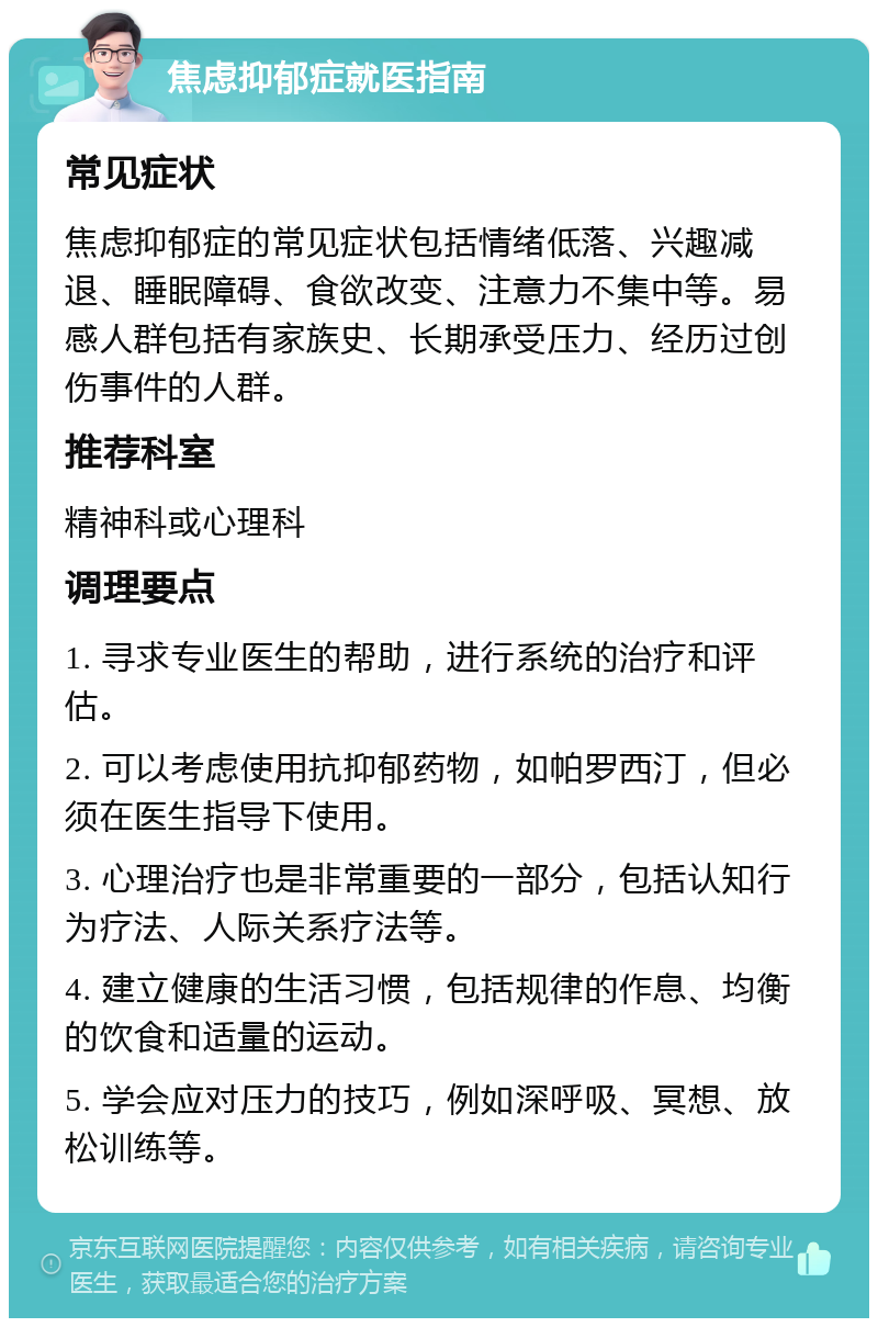 焦虑抑郁症就医指南 常见症状 焦虑抑郁症的常见症状包括情绪低落、兴趣减退、睡眠障碍、食欲改变、注意力不集中等。易感人群包括有家族史、长期承受压力、经历过创伤事件的人群。 推荐科室 精神科或心理科 调理要点 1. 寻求专业医生的帮助，进行系统的治疗和评估。 2. 可以考虑使用抗抑郁药物，如帕罗西汀，但必须在医生指导下使用。 3. 心理治疗也是非常重要的一部分，包括认知行为疗法、人际关系疗法等。 4. 建立健康的生活习惯，包括规律的作息、均衡的饮食和适量的运动。 5. 学会应对压力的技巧，例如深呼吸、冥想、放松训练等。