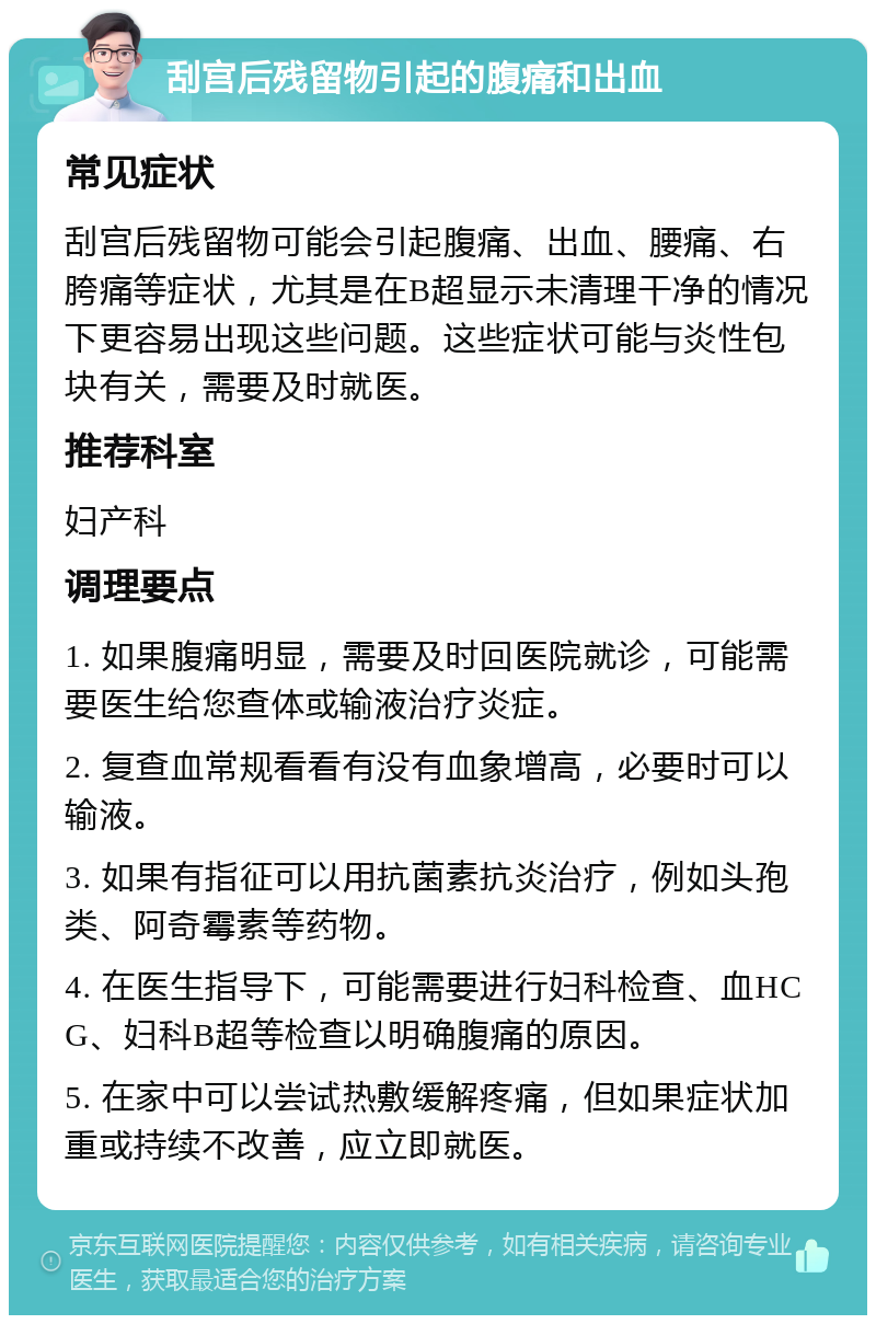 刮宫后残留物引起的腹痛和出血 常见症状 刮宫后残留物可能会引起腹痛、出血、腰痛、右胯痛等症状，尤其是在B超显示未清理干净的情况下更容易出现这些问题。这些症状可能与炎性包块有关，需要及时就医。 推荐科室 妇产科 调理要点 1. 如果腹痛明显，需要及时回医院就诊，可能需要医生给您查体或输液治疗炎症。 2. 复查血常规看看有没有血象增高，必要时可以输液。 3. 如果有指征可以用抗菌素抗炎治疗，例如头孢类、阿奇霉素等药物。 4. 在医生指导下，可能需要进行妇科检查、血HCG、妇科B超等检查以明确腹痛的原因。 5. 在家中可以尝试热敷缓解疼痛，但如果症状加重或持续不改善，应立即就医。