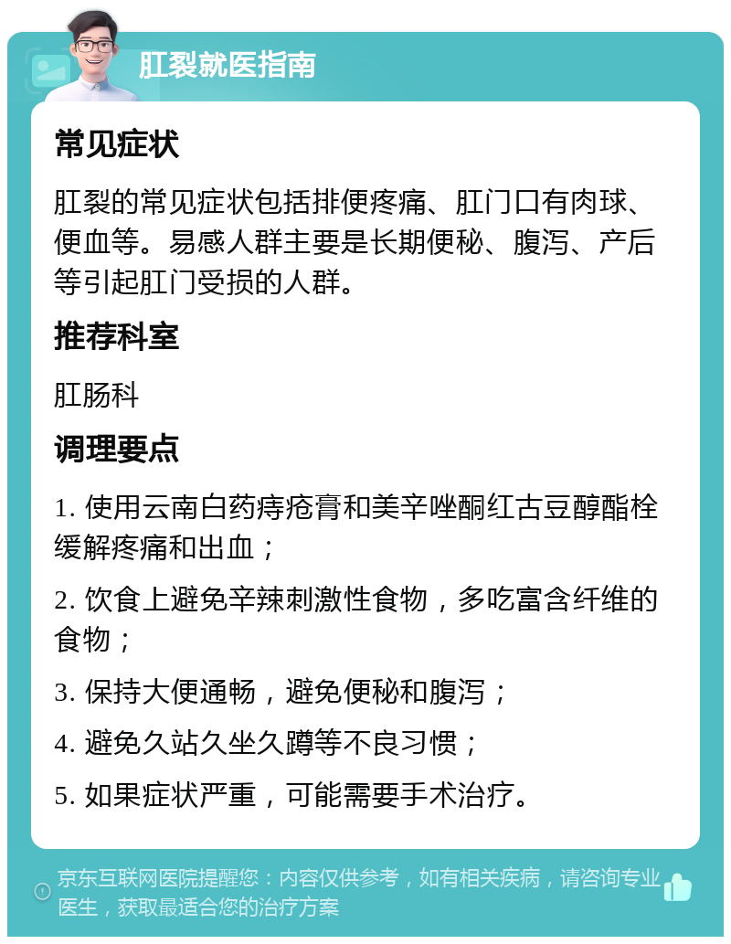 肛裂就医指南 常见症状 肛裂的常见症状包括排便疼痛、肛门口有肉球、便血等。易感人群主要是长期便秘、腹泻、产后等引起肛门受损的人群。 推荐科室 肛肠科 调理要点 1. 使用云南白药痔疮膏和美辛唑酮红古豆醇酯栓缓解疼痛和出血； 2. 饮食上避免辛辣刺激性食物，多吃富含纤维的食物； 3. 保持大便通畅，避免便秘和腹泻； 4. 避免久站久坐久蹲等不良习惯； 5. 如果症状严重，可能需要手术治疗。