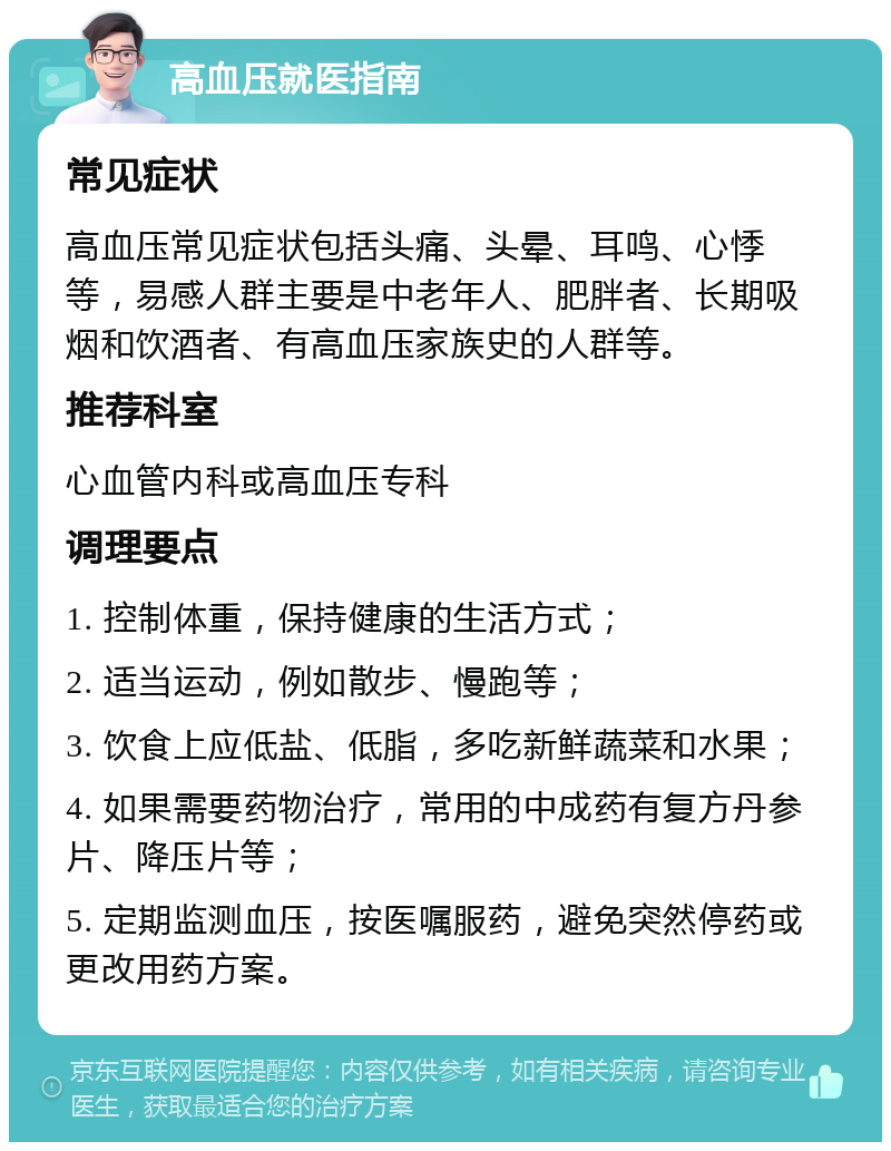 高血压就医指南 常见症状 高血压常见症状包括头痛、头晕、耳鸣、心悸等，易感人群主要是中老年人、肥胖者、长期吸烟和饮酒者、有高血压家族史的人群等。 推荐科室 心血管内科或高血压专科 调理要点 1. 控制体重，保持健康的生活方式； 2. 适当运动，例如散步、慢跑等； 3. 饮食上应低盐、低脂，多吃新鲜蔬菜和水果； 4. 如果需要药物治疗，常用的中成药有复方丹参片、降压片等； 5. 定期监测血压，按医嘱服药，避免突然停药或更改用药方案。