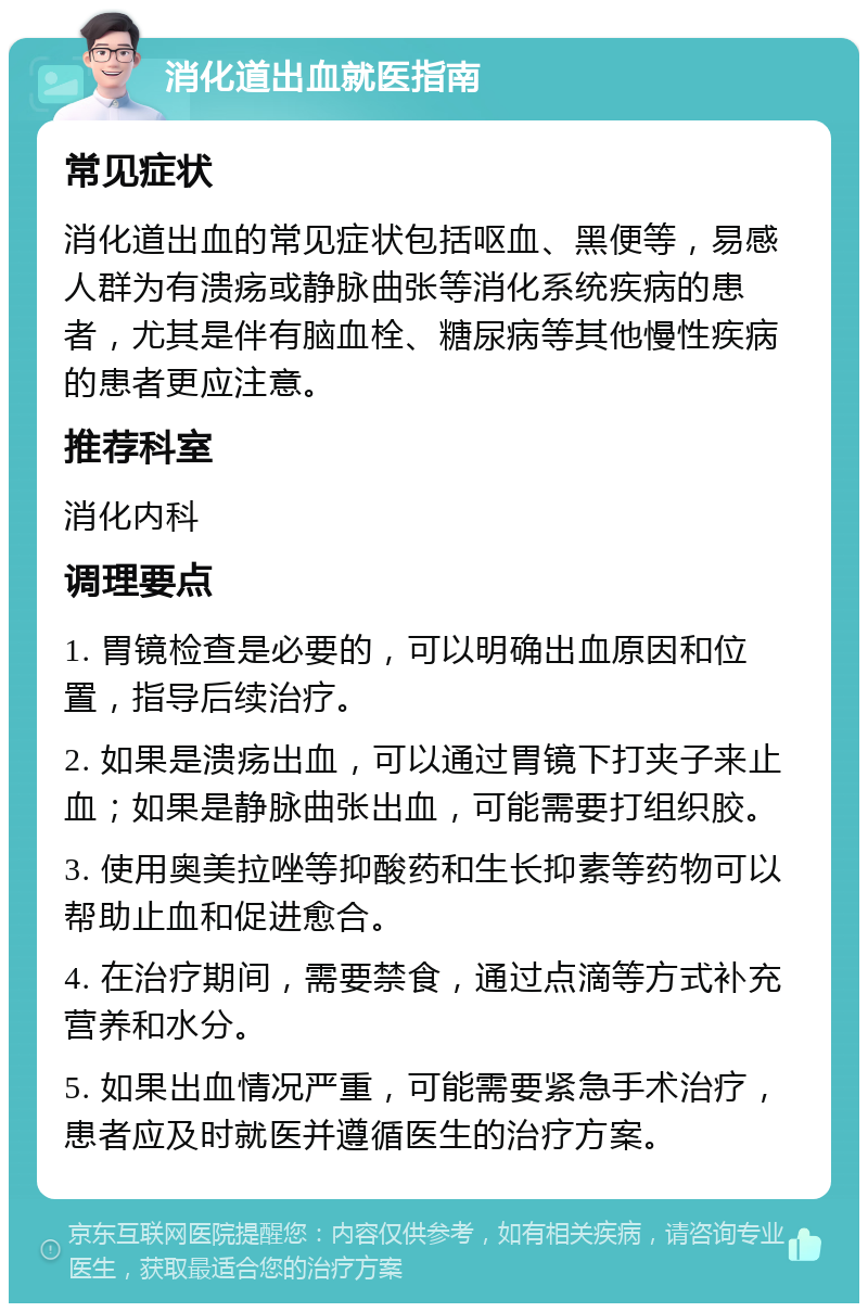 消化道出血就医指南 常见症状 消化道出血的常见症状包括呕血、黑便等，易感人群为有溃疡或静脉曲张等消化系统疾病的患者，尤其是伴有脑血栓、糖尿病等其他慢性疾病的患者更应注意。 推荐科室 消化内科 调理要点 1. 胃镜检查是必要的，可以明确出血原因和位置，指导后续治疗。 2. 如果是溃疡出血，可以通过胃镜下打夹子来止血；如果是静脉曲张出血，可能需要打组织胶。 3. 使用奥美拉唑等抑酸药和生长抑素等药物可以帮助止血和促进愈合。 4. 在治疗期间，需要禁食，通过点滴等方式补充营养和水分。 5. 如果出血情况严重，可能需要紧急手术治疗，患者应及时就医并遵循医生的治疗方案。