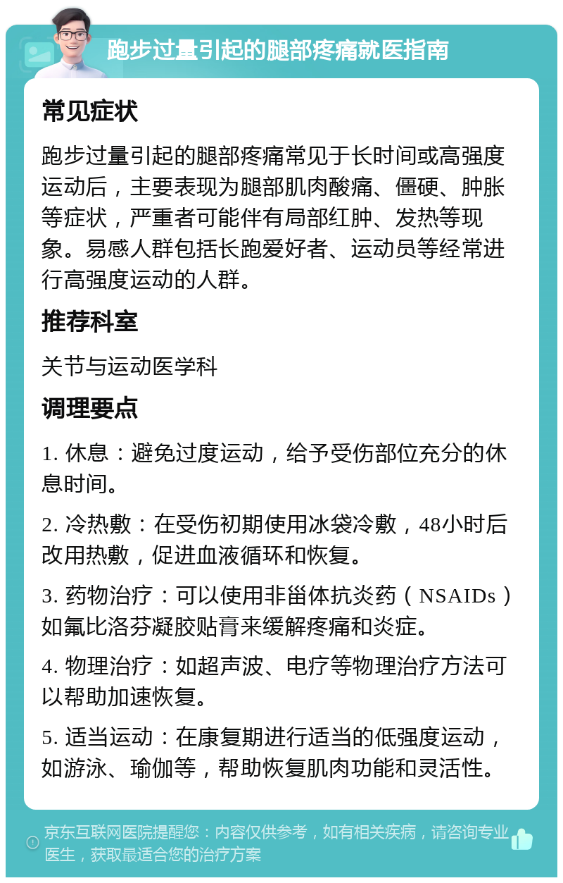 跑步过量引起的腿部疼痛就医指南 常见症状 跑步过量引起的腿部疼痛常见于长时间或高强度运动后，主要表现为腿部肌肉酸痛、僵硬、肿胀等症状，严重者可能伴有局部红肿、发热等现象。易感人群包括长跑爱好者、运动员等经常进行高强度运动的人群。 推荐科室 关节与运动医学科 调理要点 1. 休息：避免过度运动，给予受伤部位充分的休息时间。 2. 冷热敷：在受伤初期使用冰袋冷敷，48小时后改用热敷，促进血液循环和恢复。 3. 药物治疗：可以使用非甾体抗炎药（NSAIDs）如氟比洛芬凝胶贴膏来缓解疼痛和炎症。 4. 物理治疗：如超声波、电疗等物理治疗方法可以帮助加速恢复。 5. 适当运动：在康复期进行适当的低强度运动，如游泳、瑜伽等，帮助恢复肌肉功能和灵活性。