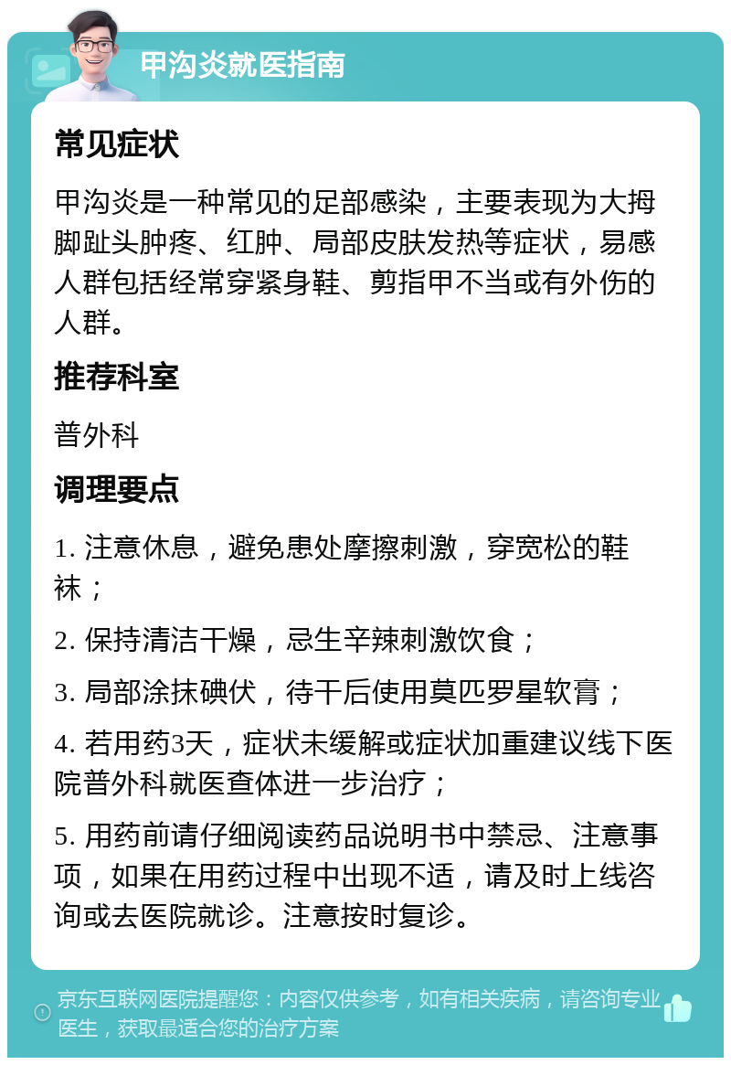 甲沟炎就医指南 常见症状 甲沟炎是一种常见的足部感染，主要表现为大拇脚趾头肿疼、红肿、局部皮肤发热等症状，易感人群包括经常穿紧身鞋、剪指甲不当或有外伤的人群。 推荐科室 普外科 调理要点 1. 注意休息，避免患处摩擦刺激，穿宽松的鞋袜； 2. 保持清洁干燥，忌生辛辣刺激饮食； 3. 局部涂抹碘伏，待干后使用莫匹罗星软膏； 4. 若用药3天，症状未缓解或症状加重建议线下医院普外科就医查体进一步治疗； 5. 用药前请仔细阅读药品说明书中禁忌、注意事项，如果在用药过程中出现不适，请及时上线咨询或去医院就诊。注意按时复诊。