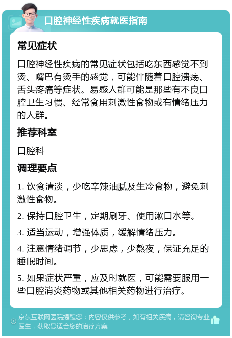 口腔神经性疾病就医指南 常见症状 口腔神经性疾病的常见症状包括吃东西感觉不到烫、嘴巴有烫手的感觉，可能伴随着口腔溃疡、舌头疼痛等症状。易感人群可能是那些有不良口腔卫生习惯、经常食用刺激性食物或有情绪压力的人群。 推荐科室 口腔科 调理要点 1. 饮食清淡，少吃辛辣油腻及生冷食物，避免刺激性食物。 2. 保持口腔卫生，定期刷牙、使用漱口水等。 3. 适当运动，增强体质，缓解情绪压力。 4. 注意情绪调节，少思虑，少熬夜，保证充足的睡眠时间。 5. 如果症状严重，应及时就医，可能需要服用一些口腔消炎药物或其他相关药物进行治疗。