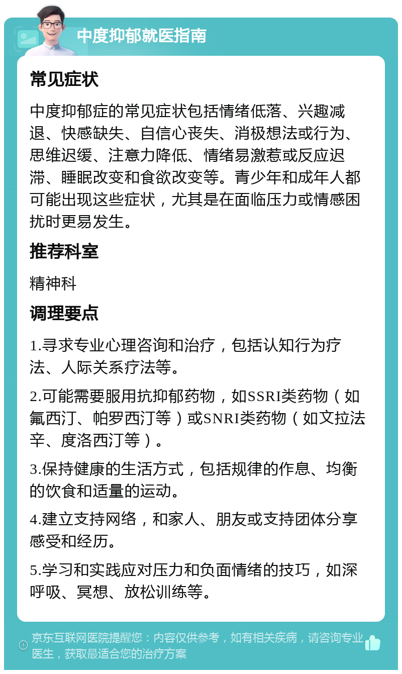 中度抑郁就医指南 常见症状 中度抑郁症的常见症状包括情绪低落、兴趣减退、快感缺失、自信心丧失、消极想法或行为、思维迟缓、注意力降低、情绪易激惹或反应迟滞、睡眠改变和食欲改变等。青少年和成年人都可能出现这些症状，尤其是在面临压力或情感困扰时更易发生。 推荐科室 精神科 调理要点 1.寻求专业心理咨询和治疗，包括认知行为疗法、人际关系疗法等。 2.可能需要服用抗抑郁药物，如SSRI类药物（如氟西汀、帕罗西汀等）或SNRI类药物（如文拉法辛、度洛西汀等）。 3.保持健康的生活方式，包括规律的作息、均衡的饮食和适量的运动。 4.建立支持网络，和家人、朋友或支持团体分享感受和经历。 5.学习和实践应对压力和负面情绪的技巧，如深呼吸、冥想、放松训练等。