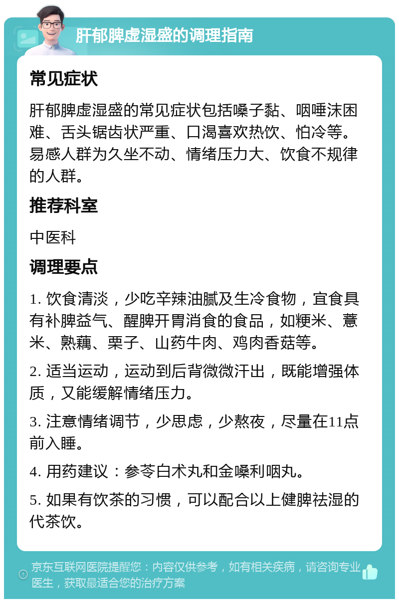 肝郁脾虚湿盛的调理指南 常见症状 肝郁脾虚湿盛的常见症状包括嗓子黏、咽唾沫困难、舌头锯齿状严重、口渴喜欢热饮、怕冷等。易感人群为久坐不动、情绪压力大、饮食不规律的人群。 推荐科室 中医科 调理要点 1. 饮食清淡，少吃辛辣油腻及生冷食物，宜食具有补脾益气、醒脾开胃消食的食品，如粳米、薏米、熟藕、栗子、山药牛肉、鸡肉香菇等。 2. 适当运动，运动到后背微微汗出，既能增强体质，又能缓解情绪压力。 3. 注意情绪调节，少思虑，少熬夜，尽量在11点前入睡。 4. 用药建议：参苓白术丸和金嗓利咽丸。 5. 如果有饮茶的习惯，可以配合以上健脾祛湿的代茶饮。