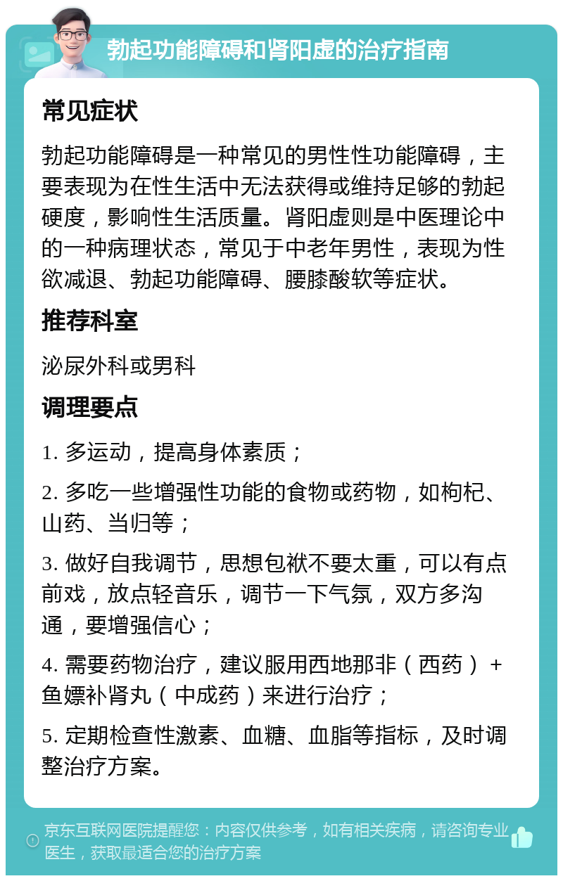 勃起功能障碍和肾阳虚的治疗指南 常见症状 勃起功能障碍是一种常见的男性性功能障碍，主要表现为在性生活中无法获得或维持足够的勃起硬度，影响性生活质量。肾阳虚则是中医理论中的一种病理状态，常见于中老年男性，表现为性欲减退、勃起功能障碍、腰膝酸软等症状。 推荐科室 泌尿外科或男科 调理要点 1. 多运动，提高身体素质； 2. 多吃一些增强性功能的食物或药物，如枸杞、山药、当归等； 3. 做好自我调节，思想包袱不要太重，可以有点前戏，放点轻音乐，调节一下气氛，双方多沟通，要增强信心； 4. 需要药物治疗，建议服用西地那非（西药）＋鱼嫖补肾丸（中成药）来进行治疗； 5. 定期检查性激素、血糖、血脂等指标，及时调整治疗方案。