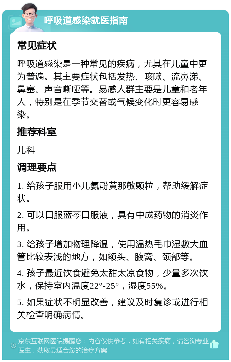 呼吸道感染就医指南 常见症状 呼吸道感染是一种常见的疾病，尤其在儿童中更为普遍。其主要症状包括发热、咳嗽、流鼻涕、鼻塞、声音嘶哑等。易感人群主要是儿童和老年人，特别是在季节交替或气候变化时更容易感染。 推荐科室 儿科 调理要点 1. 给孩子服用小儿氨酚黄那敏颗粒，帮助缓解症状。 2. 可以口服蓝芩口服液，具有中成药物的消炎作用。 3. 给孩子增加物理降温，使用温热毛巾湿敷大血管比较表浅的地方，如额头、腋窝、颈部等。 4. 孩子最近饮食避免太甜太凉食物，少量多次饮水，保持室内温度22°-25°，湿度55%。 5. 如果症状不明显改善，建议及时复诊或进行相关检查明确病情。