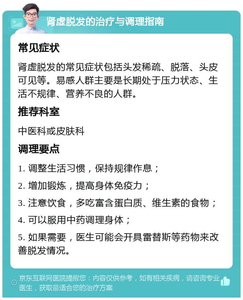 肾虚脱发的治疗与调理指南 常见症状 肾虚脱发的常见症状包括头发稀疏、脱落、头皮可见等。易感人群主要是长期处于压力状态、生活不规律、营养不良的人群。 推荐科室 中医科或皮肤科 调理要点 1. 调整生活习惯，保持规律作息； 2. 增加锻炼，提高身体免疫力； 3. 注意饮食，多吃富含蛋白质、维生素的食物； 4. 可以服用中药调理身体； 5. 如果需要，医生可能会开具雷替斯等药物来改善脱发情况。