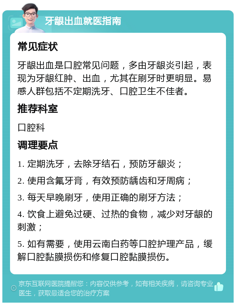 牙龈出血就医指南 常见症状 牙龈出血是口腔常见问题，多由牙龈炎引起，表现为牙龈红肿、出血，尤其在刷牙时更明显。易感人群包括不定期洗牙、口腔卫生不佳者。 推荐科室 口腔科 调理要点 1. 定期洗牙，去除牙结石，预防牙龈炎； 2. 使用含氟牙膏，有效预防龋齿和牙周病； 3. 每天早晚刷牙，使用正确的刷牙方法； 4. 饮食上避免过硬、过热的食物，减少对牙龈的刺激； 5. 如有需要，使用云南白药等口腔护理产品，缓解口腔黏膜损伤和修复口腔黏膜损伤。