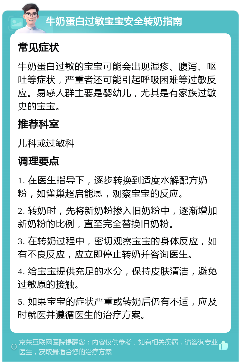 牛奶蛋白过敏宝宝安全转奶指南 常见症状 牛奶蛋白过敏的宝宝可能会出现湿疹、腹泻、呕吐等症状，严重者还可能引起呼吸困难等过敏反应。易感人群主要是婴幼儿，尤其是有家族过敏史的宝宝。 推荐科室 儿科或过敏科 调理要点 1. 在医生指导下，逐步转换到适度水解配方奶粉，如雀巢超启能恩，观察宝宝的反应。 2. 转奶时，先将新奶粉掺入旧奶粉中，逐渐增加新奶粉的比例，直至完全替换旧奶粉。 3. 在转奶过程中，密切观察宝宝的身体反应，如有不良反应，应立即停止转奶并咨询医生。 4. 给宝宝提供充足的水分，保持皮肤清洁，避免过敏原的接触。 5. 如果宝宝的症状严重或转奶后仍有不适，应及时就医并遵循医生的治疗方案。