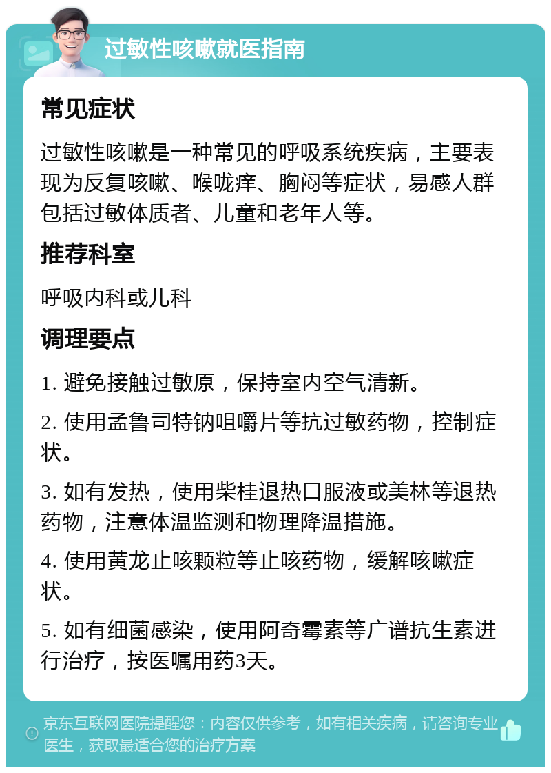 过敏性咳嗽就医指南 常见症状 过敏性咳嗽是一种常见的呼吸系统疾病，主要表现为反复咳嗽、喉咙痒、胸闷等症状，易感人群包括过敏体质者、儿童和老年人等。 推荐科室 呼吸内科或儿科 调理要点 1. 避免接触过敏原，保持室内空气清新。 2. 使用孟鲁司特钠咀嚼片等抗过敏药物，控制症状。 3. 如有发热，使用柴桂退热口服液或美林等退热药物，注意体温监测和物理降温措施。 4. 使用黄龙止咳颗粒等止咳药物，缓解咳嗽症状。 5. 如有细菌感染，使用阿奇霉素等广谱抗生素进行治疗，按医嘱用药3天。