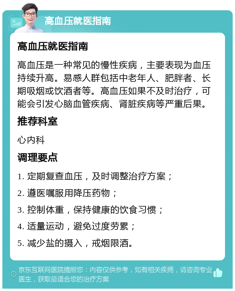 高血压就医指南 高血压就医指南 高血压是一种常见的慢性疾病，主要表现为血压持续升高。易感人群包括中老年人、肥胖者、长期吸烟或饮酒者等。高血压如果不及时治疗，可能会引发心脑血管疾病、肾脏疾病等严重后果。 推荐科室 心内科 调理要点 1. 定期复查血压，及时调整治疗方案； 2. 遵医嘱服用降压药物； 3. 控制体重，保持健康的饮食习惯； 4. 适量运动，避免过度劳累； 5. 减少盐的摄入，戒烟限酒。