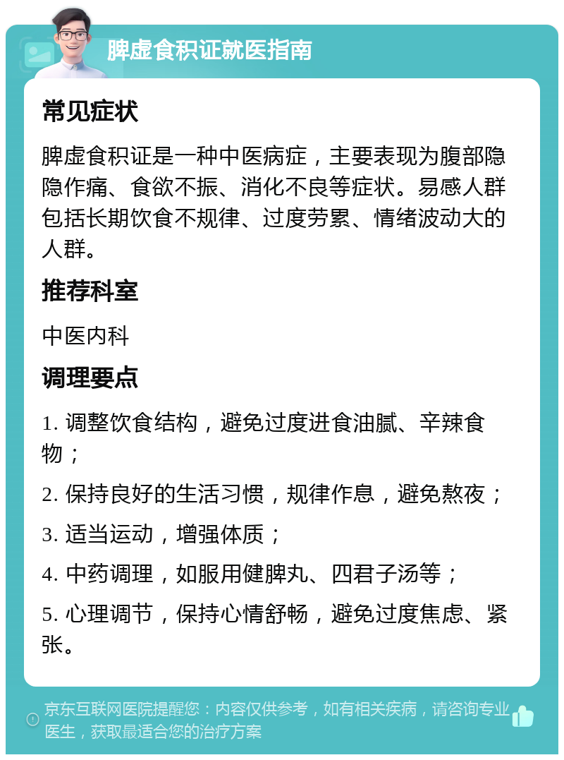 脾虚食积证就医指南 常见症状 脾虚食积证是一种中医病症，主要表现为腹部隐隐作痛、食欲不振、消化不良等症状。易感人群包括长期饮食不规律、过度劳累、情绪波动大的人群。 推荐科室 中医内科 调理要点 1. 调整饮食结构，避免过度进食油腻、辛辣食物； 2. 保持良好的生活习惯，规律作息，避免熬夜； 3. 适当运动，增强体质； 4. 中药调理，如服用健脾丸、四君子汤等； 5. 心理调节，保持心情舒畅，避免过度焦虑、紧张。