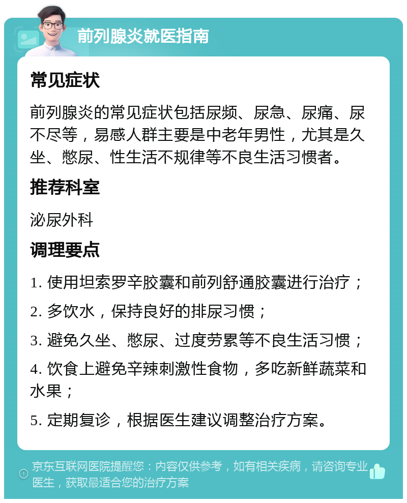 前列腺炎就医指南 常见症状 前列腺炎的常见症状包括尿频、尿急、尿痛、尿不尽等，易感人群主要是中老年男性，尤其是久坐、憋尿、性生活不规律等不良生活习惯者。 推荐科室 泌尿外科 调理要点 1. 使用坦索罗辛胶囊和前列舒通胶囊进行治疗； 2. 多饮水，保持良好的排尿习惯； 3. 避免久坐、憋尿、过度劳累等不良生活习惯； 4. 饮食上避免辛辣刺激性食物，多吃新鲜蔬菜和水果； 5. 定期复诊，根据医生建议调整治疗方案。