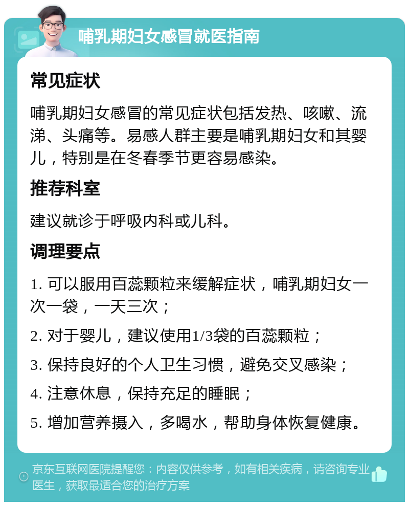 哺乳期妇女感冒就医指南 常见症状 哺乳期妇女感冒的常见症状包括发热、咳嗽、流涕、头痛等。易感人群主要是哺乳期妇女和其婴儿，特别是在冬春季节更容易感染。 推荐科室 建议就诊于呼吸内科或儿科。 调理要点 1. 可以服用百蕊颗粒来缓解症状，哺乳期妇女一次一袋，一天三次； 2. 对于婴儿，建议使用1/3袋的百蕊颗粒； 3. 保持良好的个人卫生习惯，避免交叉感染； 4. 注意休息，保持充足的睡眠； 5. 增加营养摄入，多喝水，帮助身体恢复健康。