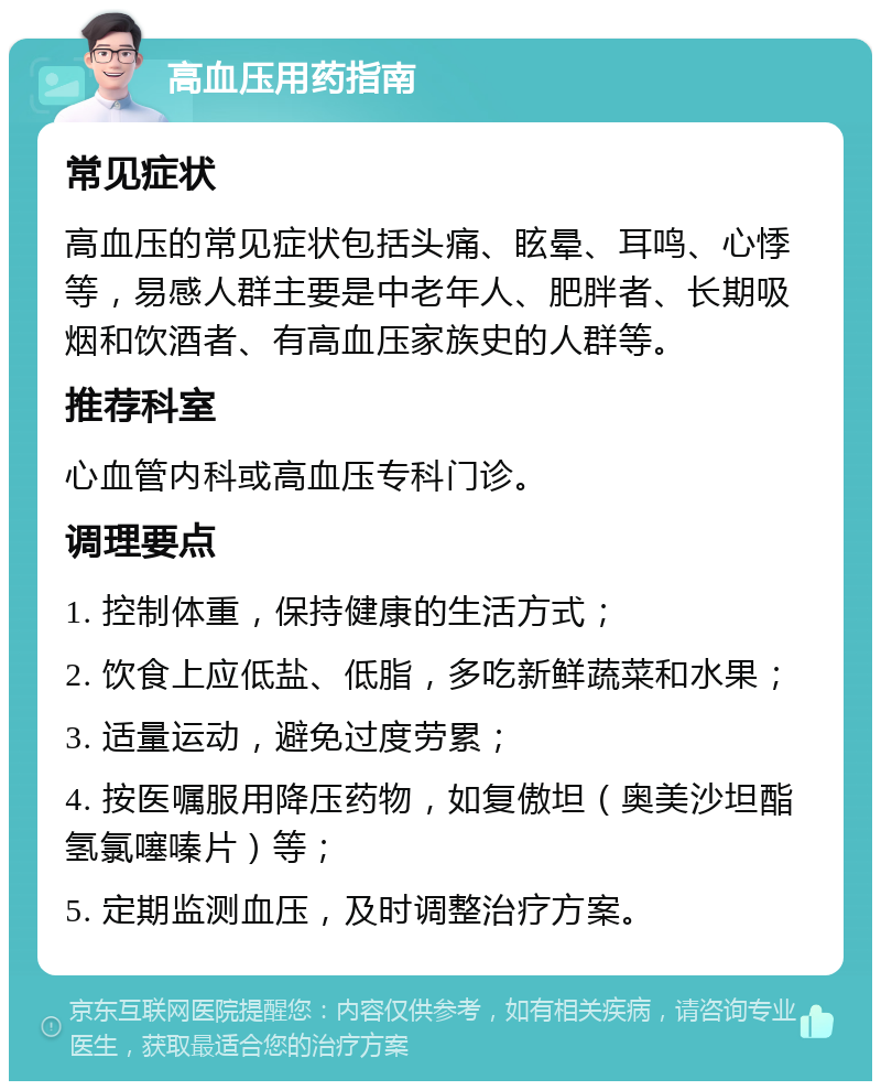 高血压用药指南 常见症状 高血压的常见症状包括头痛、眩晕、耳鸣、心悸等，易感人群主要是中老年人、肥胖者、长期吸烟和饮酒者、有高血压家族史的人群等。 推荐科室 心血管内科或高血压专科门诊。 调理要点 1. 控制体重，保持健康的生活方式； 2. 饮食上应低盐、低脂，多吃新鲜蔬菜和水果； 3. 适量运动，避免过度劳累； 4. 按医嘱服用降压药物，如复傲坦（奥美沙坦酯氢氯噻嗪片）等； 5. 定期监测血压，及时调整治疗方案。