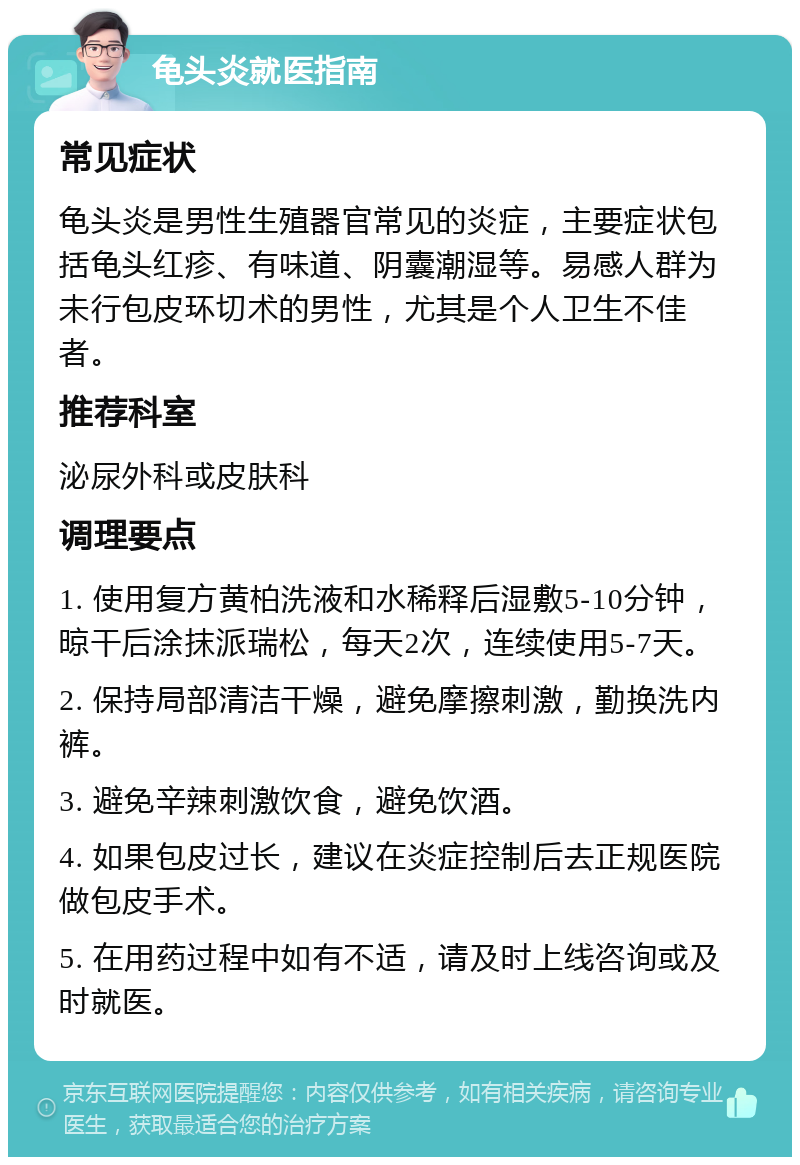 龟头炎就医指南 常见症状 龟头炎是男性生殖器官常见的炎症，主要症状包括龟头红疹、有味道、阴囊潮湿等。易感人群为未行包皮环切术的男性，尤其是个人卫生不佳者。 推荐科室 泌尿外科或皮肤科 调理要点 1. 使用复方黄柏洗液和水稀释后湿敷5-10分钟，晾干后涂抹派瑞松，每天2次，连续使用5-7天。 2. 保持局部清洁干燥，避免摩擦刺激，勤换洗内裤。 3. 避免辛辣刺激饮食，避免饮酒。 4. 如果包皮过长，建议在炎症控制后去正规医院做包皮手术。 5. 在用药过程中如有不适，请及时上线咨询或及时就医。