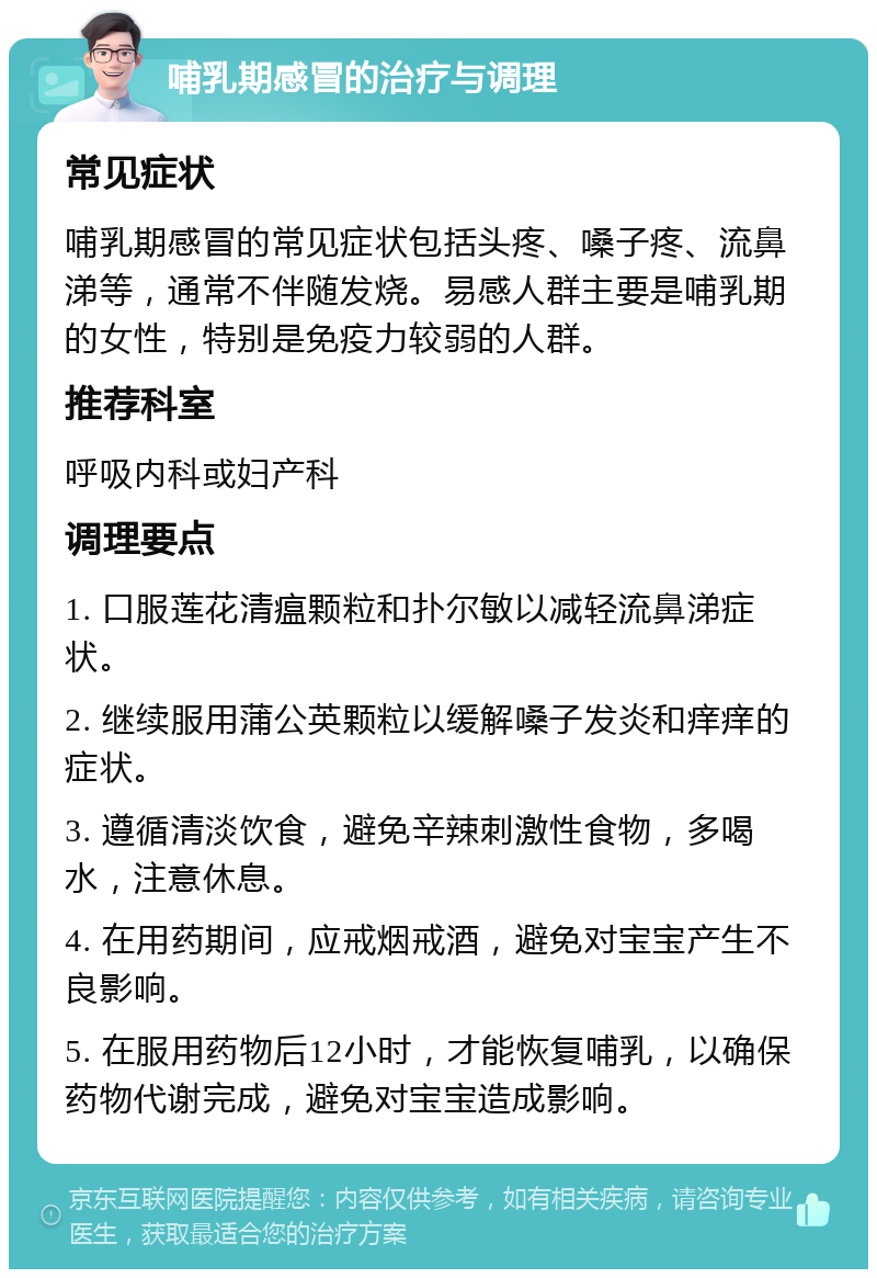 哺乳期感冒的治疗与调理 常见症状 哺乳期感冒的常见症状包括头疼、嗓子疼、流鼻涕等，通常不伴随发烧。易感人群主要是哺乳期的女性，特别是免疫力较弱的人群。 推荐科室 呼吸内科或妇产科 调理要点 1. 口服莲花清瘟颗粒和扑尔敏以减轻流鼻涕症状。 2. 继续服用蒲公英颗粒以缓解嗓子发炎和痒痒的症状。 3. 遵循清淡饮食，避免辛辣刺激性食物，多喝水，注意休息。 4. 在用药期间，应戒烟戒酒，避免对宝宝产生不良影响。 5. 在服用药物后12小时，才能恢复哺乳，以确保药物代谢完成，避免对宝宝造成影响。