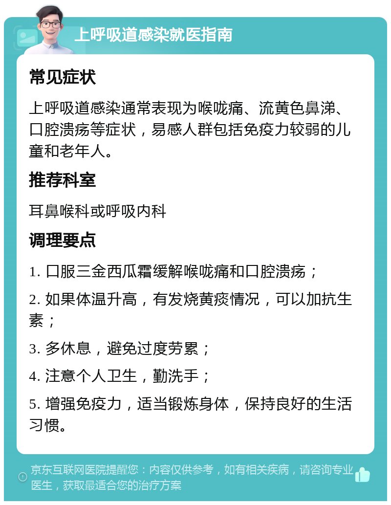 上呼吸道感染就医指南 常见症状 上呼吸道感染通常表现为喉咙痛、流黄色鼻涕、口腔溃疡等症状，易感人群包括免疫力较弱的儿童和老年人。 推荐科室 耳鼻喉科或呼吸内科 调理要点 1. 口服三金西瓜霜缓解喉咙痛和口腔溃疡； 2. 如果体温升高，有发烧黄痰情况，可以加抗生素； 3. 多休息，避免过度劳累； 4. 注意个人卫生，勤洗手； 5. 增强免疫力，适当锻炼身体，保持良好的生活习惯。